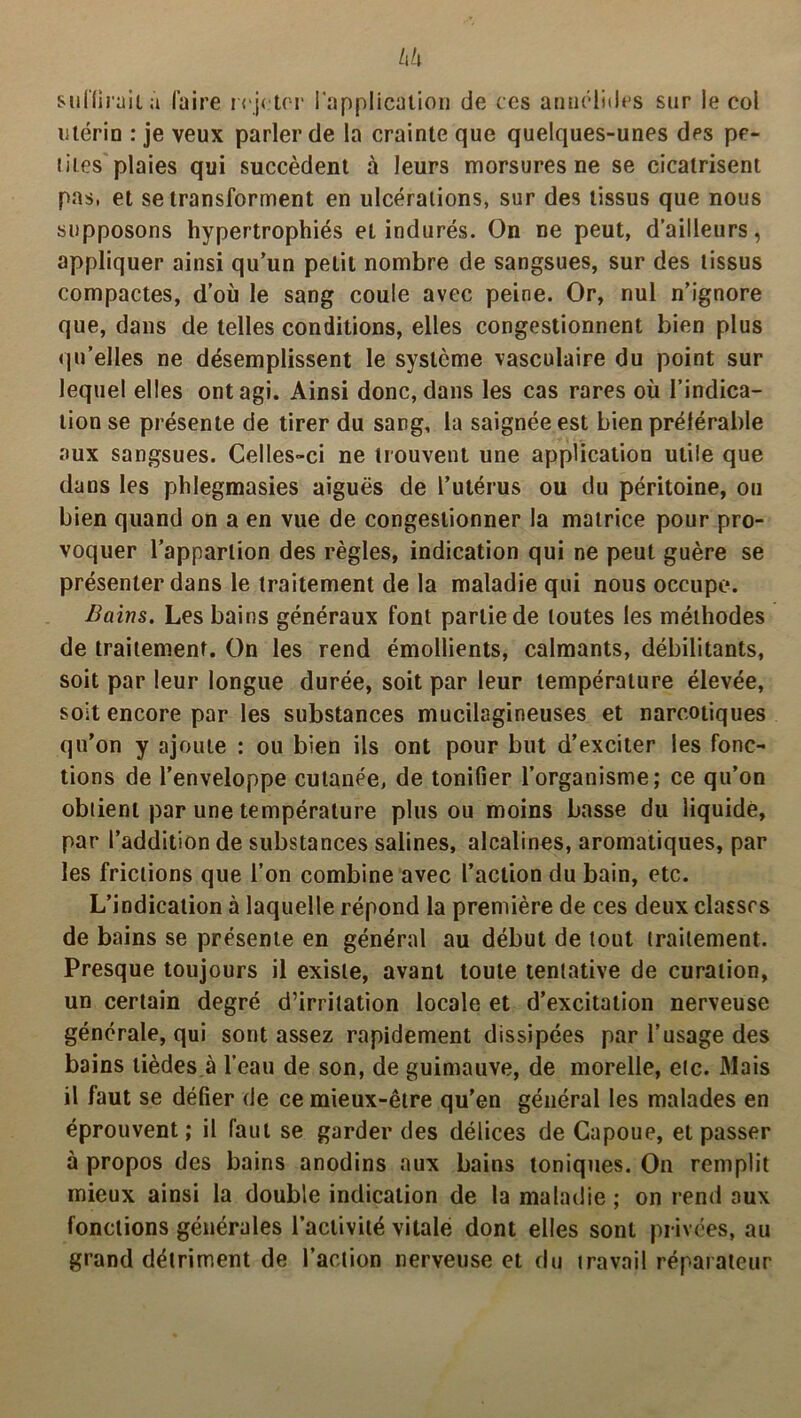 suffirait à faire rejeter l'application de ces annélides sur le col utérin : je veux parler de la crainte que quelques-unes des pe- tites plaies qui succèdent à leurs morsures ne se cicatrisent pas, et se transforment en ulcérations, sur des tissus que nous supposons hypertrophiés eL indurés. On ne peut, d’ailleurs, appliquer ainsi qu’un petit nombre de sangsues, sur des tissus compactes, d’où le sang coule avec peine. Or, nul n’ignore que, dans de telles conditions, elles congestionnent bien plus qu’elles ne désemplissent le système vasculaire du point sur lequel elles ont agi. Ainsi donc, dans les cas rares où l’indica- tion se présente de tirer du sang, la saignée est bien préférable aux sangsues. Celles-ci ne trouvent une application utile que dans les phlegmasies aiguës de l’utérus ou du péritoine, ou bien quand on a en vue de congestionner la matrice pour pro- voquer l’apparlion des règles, indication qui ne peut guère se présenter dans le traitement de la maladie qui nous occupe. Bains. Les bains généraux font partie de toutes les méthodes de traitement. On les rend émollients, calmants, débilitants, soit par leur longue durée, soit par leur température élevée, soit encore par les substances mucilagineuses et narcotiques qu’on y ajoute : ou bien ils ont pour but d’exciter les fonc- tions de l’enveloppe cutanée, de tonifier l’organisme; ce qu’on obtient par une température plus ou moins basse du liquidé, par l’addition de substances salines, alcalines, aromatiques, par les frictions que l’on combine avec l’action du bain, etc. L’indication à laquelle répond la première de ces deux classes de bains se présente en général au début de tout traitement. Presque toujours il existe, avant toute tentative de curation, un certain degré d’irritation locale et d’excitation nerveuse générale, qui sont assez rapidement dissipées par l’usage des bains tièdes à l’eau de son, de guimauve, de morelle, etc. Mais il faut se défier de ce mieux-être qu’en général les malades en éprouvent; il faut se garder des délices de Capoue, et passer à propos des bains anodins aux bains toniques. On remplit mieux ainsi la double indication de la maladie ; on rend aux fonctions générales l’activité vitale dont elles sont privées, au grand détriment de l’action nerveuse et du travail réparateur