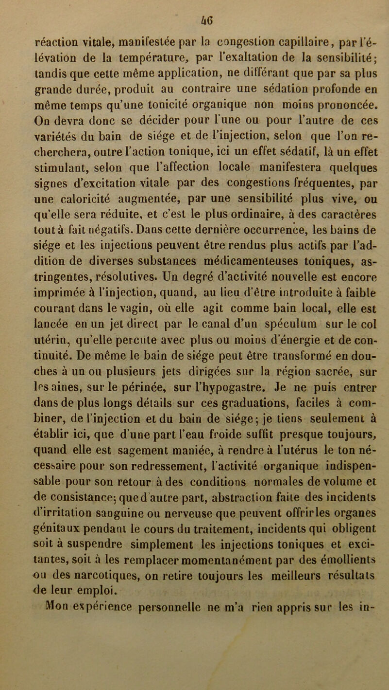 réaction vitale, manifestée par la congestion capillaire, par l’é- lévation de la température, par l’exaltation de la sensibilité; tandis que cette même application, ne différant que par sa plus grande durée, produit au contraire une sédation profonde en même temps qu’une tonicité organique non moins prononcée. On devra donc se décider pour l’une ou pour l’autre de ces variétés du bain de siège et de l’injection, selon que l’on re- cherchera, outre l’action tonique, ici un effet sédatif, là un effet stimulant, selon que l’affection locale manifestera quelques signes d’excitation vitale par des congestions fréquentes, par une caloricité augmentée, par une sensibilité plus vive, ou qu’elle sera réduite, et c’est le plus ordinaire, à des caractères tout à fait négatifs. Dans cette dernière occurrence, les bains de siège et les injections peuvent être rendus plus actifs par l’ad- dition de diverses substances médicamenteuses toniques, as- tringentes, résolutives. Un degré d’activité nouvelle est encore imprimée à l’injection, quand, au lieu d’être introduite à faible courant dans le vagin, où elle agit comme bain local, elle est lancée en un jet direct par le canal d’un spéculum sur le col utérin, qu’elle percute avec plus ou moins d’énergie et de con- tinuité. De même le bain de siège peut être transformé en dou- ches à un ou plusieurs jets dirigées sur la région sacrée, sur les aines, sur le périnée, sur l’hypogastre. Je ne puis entrer dans de plus longs détails sur ces graduations, faciles à com- biner, de l’injection et du bain de siège-, je tiens seulement à établir ici, que d’une part l’eau froide suffit presque toujours, quand elle est sagement maniée, à rendre à l’utérus le ton né- cessaire pour son redressement, l’activité organique indispen- sable pour son retour à des conditions normales de volume et de consistance; qued autre part, abstraction faite des incidents d’irritation sanguine ou nerveuse que peuvent offrirles organes génitaux pendant le cours du traitement, incidents qui obligent soit à suspendre simplement les injections toniques et exci- tantes, soit à les remplacer momentanément par des émollients ou des narcotiques, on retire toujours les meilleurs résultats de leur emploi. Mon expérience personnelle ne m’a rien appris sur les in-