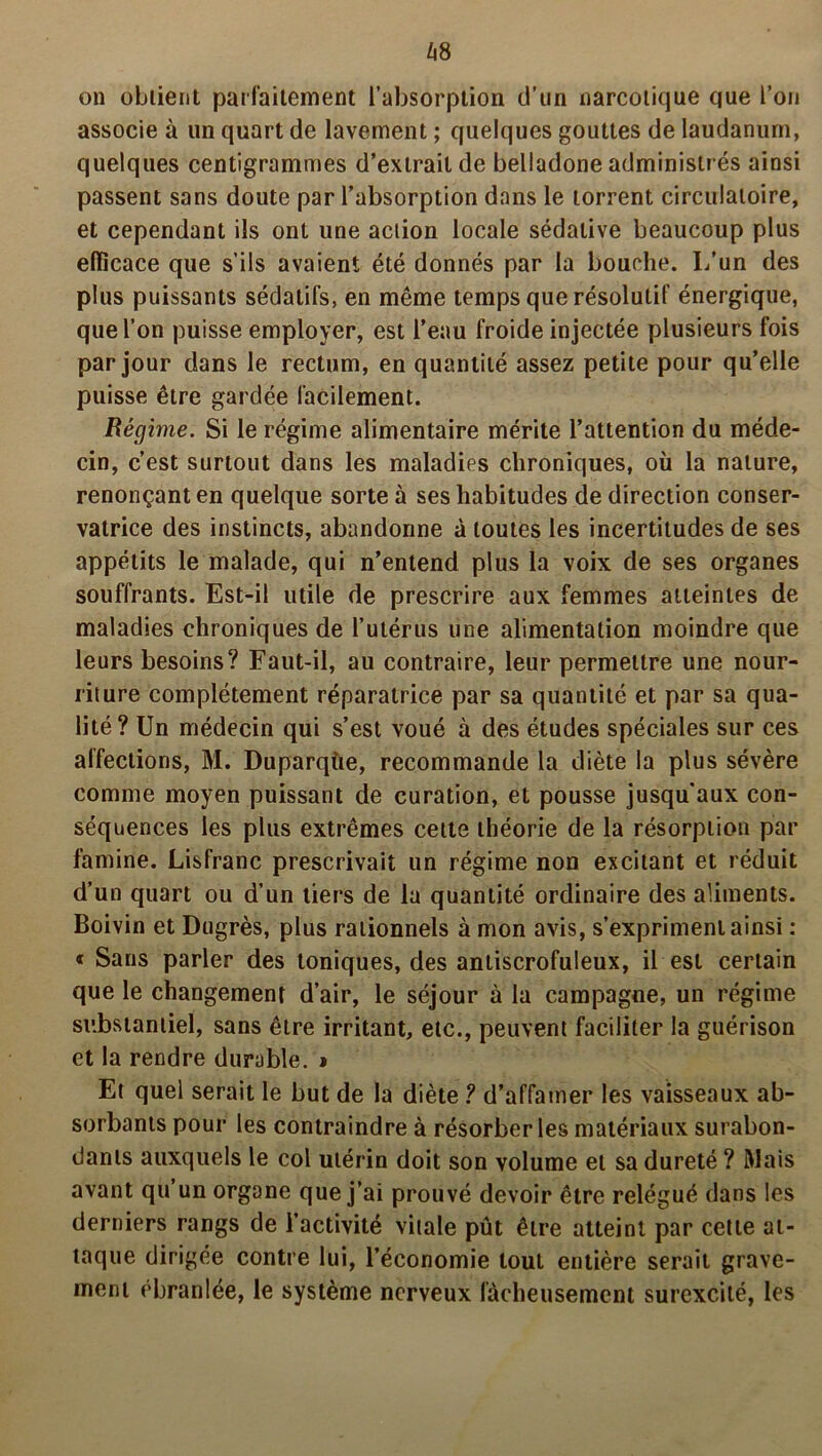 Zi8 on obtient parfaitement l’absorption d’un narcotique que l’on associe à un quart de lavement ; quelques gouttes de laudanum, quelques centigrammes d’extrait de belladone administrés ainsi passent sans doute par l’absorption dans le torrent circulatoire, et cependant ils ont une action locale sédative beaucoup plus efficace que s’ils avaient été donnés par la bouche. I/un des plus puissants sédatifs, en même temps que résolutif énergique, que l’on puisse employer, est l’eau froide injectée plusieurs fois par jour dans le rectum, en quantité assez petite pour qu’elle puisse être gardée facilement. Régime. Si le régime alimentaire mérite l’attention du méde- cin, c’est surtout dans les maladies chroniques, où la nature, renonçant en quelque sorte à ses habitudes de direction conser- vatrice des instincts, abandonne à toutes les incertitudes de ses appétits le malade, qui n’entend plus la voix de ses organes souffrants. Est-il utile de prescrire aux femmes atteintes de maladies chroniques de l’utérus une alimentation moindre que leurs besoins? Faut-il, au contraire, leur permettre une nour- riture complètement réparatrice par sa quantité et par sa qua- lité? Un médecin qui s’est voué à des études spéciales sur ces affections, M. Duparqùe, recommande la diète la plus sévère comme moyen puissant de curation, et pousse jusqu'aux con- séquences les plus extrêmes celte théorie de la résorption par famine. Lisfranc prescrivait un régime non excitant et réduit d’un quart ou d’un tiers de la quantité ordinaire des aliments. Boivin et Dugrès, plus rationnels à mon avis, s’expriment ainsi : « Sans parler des toniques, des antiscrofuleux, il est certain que le changement d’air, le séjour à la campagne, un régime substantiel, sans être irritant, etc., peuvent faciliter la guérison et la rendre durable. » Et quel serait le but de la diète ? d’affamer les vaisseaux ab- sorbants pour les contraindre à résorber les matériaux surabon- dants auxquels le col utérin doit son volume et sa dureté ? Mais avant qu’un organe que j’ai prouvé devoir être relégué dans les derniers rangs de l’activité vitale pût être atteint par cette at- taque dirigée contre lui, l’économie tout entière serait grave- ment ébranlée, le système nerveux fâcheusement surexcité, les