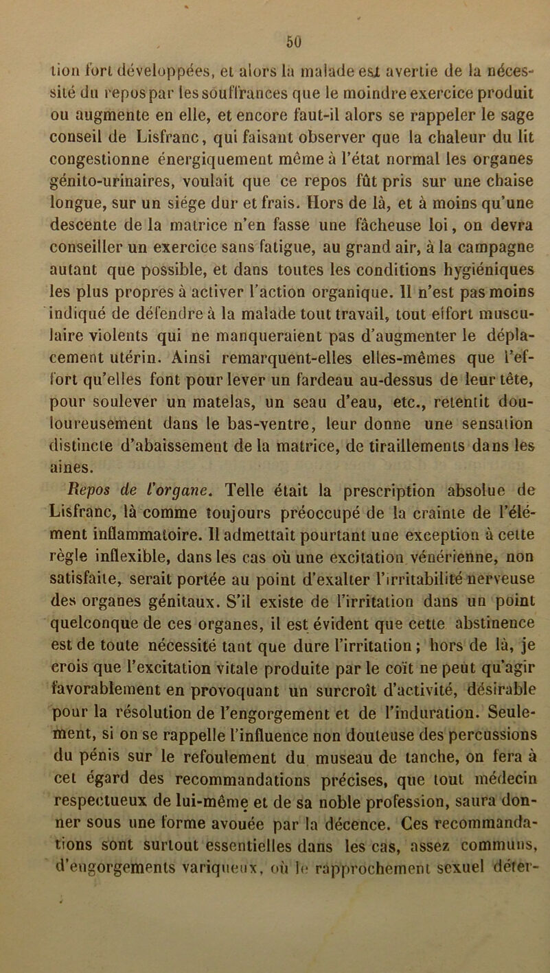 lion fort développées, et alors la malade esX avertie de la néces- sité du repos par les souffrances que le moindre exercice produit ou augmente en elle, et encore faut-il alors se rappeler le sage conseil de Lisfranc, qui faisant observer que la chaleur du lit congestionne énergiquement meme à l’état normal les organes génito-urinaires, voulait que ce repos fût pris sur une chaise longue, sur un siège dur et frais. Hors de là, et à moins qu’une descente de la matrice n’en fasse une fâcheuse loi, on devra conseiller un exercice sans fatigue, au grand air, à la campagne autant que possible, et dans toutes les conditions hygiéniques les plus propres à activer l’action organique. 11 n’est pas moins indiqué de défendre à la malade tout travail, tout eifort muscu- laire violents qui ne manqueraient pas d’augmenter le dépla- cement utérin. Ainsi remarquent-elles elles-mêmes que l’ef- fort qu’elles font pour lever un fardeau au-dessus de leur tête, pour soulever un matelas, un seau d’eau, etc., retentit dou- loureusement dans le bas-ventre, leur donne une sensation distincte d’abaissement de la matrice, de tiraillements dans les aines. Repos de l’organe. Telle était la prescription absolue de Lisfranc, là comme toujours préoccupé de la crainte de l’élé- ment inflammatoire. Il admettait pourtant une exception à cette règle inflexible, dans les cas où une excitation vénérienne, non satisfaite, serait portée au point d’exalter l’irritabilité nerveuse des organes génitaux. S’il existe de l’irritation dans un point quelconque de ces organes, il est évident que cette abstinence est de toute nécessité tant que dure l’irritation ; hors de là, je crois que l’excitation vitale produite par le coït ne peut qu’agir favorablement en provoquant un surcroît d’activité, désirable pour la résolution de l’engorgement et de l’induration. Seule- ment, si on se rappelle l’influence non douteuse des percussions du pénis sur le refoulement du museau de tanche, on fera à cet égard des recommandations précises, que tout médecin respectueux de lui-même et de sa noble profession, saura don- ner sous une forme avouée par la décence. Ces recommanda- tions sont surtout essentielles dans les cas, assez communs, d’engorgements variqueux, où le rapprochement sexuel déter-