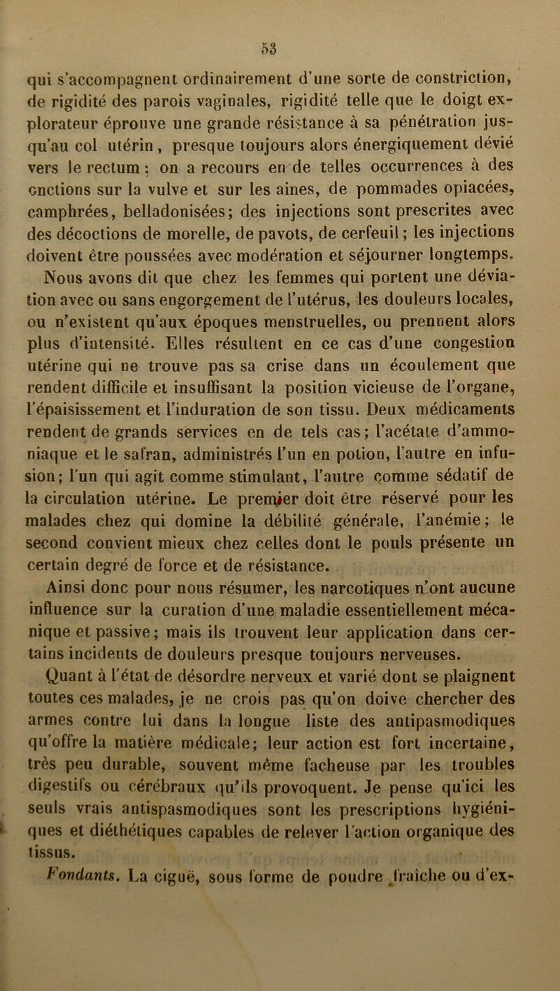 qui s’accompagnent ordinairement d’une sorte de constriction, de rigidité des parois vaginales, rigidité telle que le doigt ex- plorateur éprouve une grande résistance à sa pénétration jus- qu’au col utérin , presque toujours alors énergiquement dévié vers le rectum : on a recours en de telles occurrences à des onctions sur la vulve et sur les aines, de pommades opiacées, camphrées, belladonisées; des injections sont prescrites avec des décoctions de morelle, de pavots, de cerfeuil ; les injections doivent être poussées avec modération et séjourner longtemps. Nous avons dit que chez les femmes qui portent une dévia- tion avec ou sans engorgement de l’utérus, les douleurs locales, ou n’existent qu’aux époques menstruelles, ou prennent alors plus d’intensité. Elles résultent en ce cas d’une congestion utérine qui ne trouve pas sa crise dans un écoulement que rendent difficile et insuffisant la position vicieuse de l’organe, l’épaisissement et l’induration de son tissu. Deux médicaments rendent de grands services en de tels cas; l’acétate d’ammo- niaque et le safran, administrés l’un en potion, l’autre en infu- sion; l’un qui agit comme stimulant, l’autre comme sédatif de la circulation utérine. Le prenûer doit être réservé pour les malades chez qui domine la débilité générale, l’anémie; le second convient mieux chez celles dont le pouls présente un certain degré de force et de résistance. Ainsi donc pour nous résumer, les narcotiques n’ont aucune influence sur la curation d’une maladie essentiellement méca- nique et passive ; mais ils trouvent leur application dans cer- tains incidents de douleurs presque toujours nerveuses. Quant à l’état de désordre nerveux et varié dont se plaignent toutes ces malades, je ne crois pas qu’on doive chercher des armes contre lui dans la longue liste des antipasmodiques qu’offre la matière médicale; leur action est fort incertaine, très peu durable, souvent même fâcheuse par les troubles digestifs ou cérébraux qu’ils provoquent. Je pense qu’ici les seuls vrais antispasmodiques sont les prescriptions hygiéni- 1 ques et diéthéliques capables de relever l’action organique des tissus. Fondants. La ciguë, sous forme de poudre fraîche ou d’ex-