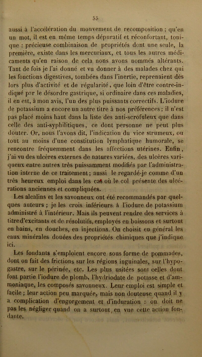aussi à l’accélération du mouvement de recomposition ; qu’en un mot, il est en même temps dépuratif et réconfortant, toni- que : précieuse combinaison de propriétés dont une seule, la première, existe dans les mercuriaux, et tous les autres médi- caments qu’en raison de cela nons avons nommés altérants. Tant de fois je l’ai donné et vu donner à des malades chez qui les fonctions digestives, tombées dans l’inertie, reprenaient dès lors plus d’activité et de régularité, que loin d’être contre-in- diqué par le désordre gastrique, si ordinaire dans ces maladies, il en est, à mon avis, l’un des plus puissants correctifs. L’iodure de potassium a encore un autre titre à nos préférences ; il n’est pas placé moins haut dans la liste des anti-scrofuleux que dans celle des anti-syphilitiques, ce dont personne ne peut plus douter. Or, nous l’avons dit, l’indication du vice slrumeux, ou tout au moins d’une constitution lymphatique humorale, se rencontre fréquemment dans les affections utérines. Enfin, j’ai vu des ulcères externes de natures variées, des ulcères vari- queux entre autres très puissamment modifiés par l’administra- tion interne de ce traitement; aussi le regardé-je comme d’un très heureux emploi dans les cas où le col présente des ulcé- rations anciennes et compliquées. Les alcalins et les savonneux ont été recommandés par quel- ques auteurs ; je les crois inférieurs à l’iodure de potassium administré à l’intérieur. Mais ils peuvent rendre des services à titre d’excitants et de résolutifs, employés en boissons et surtout en bains, en douches, en injections. On choisit en général les eaux minérales douées des propriétés chimiques que j’indique ici. Les fondants s’emploient encore sous forme de pommades, dont on fait des frictions sur les régions inguinales, sur l’hypp- gastre, sur le périnée, etc. Les plus usitées sont celles dont font partie l’iodure de plomb, l’hydriodate de potasse et d’am- moniaque, les composés savonneux. Leur emploi est simple et lacile ; leur action peu marquée, mais non douteuse quand il y a complication d’engorgement et d’induration : on doit ne pas les négliger quand on a surtout, en vue cette action fon- dante.