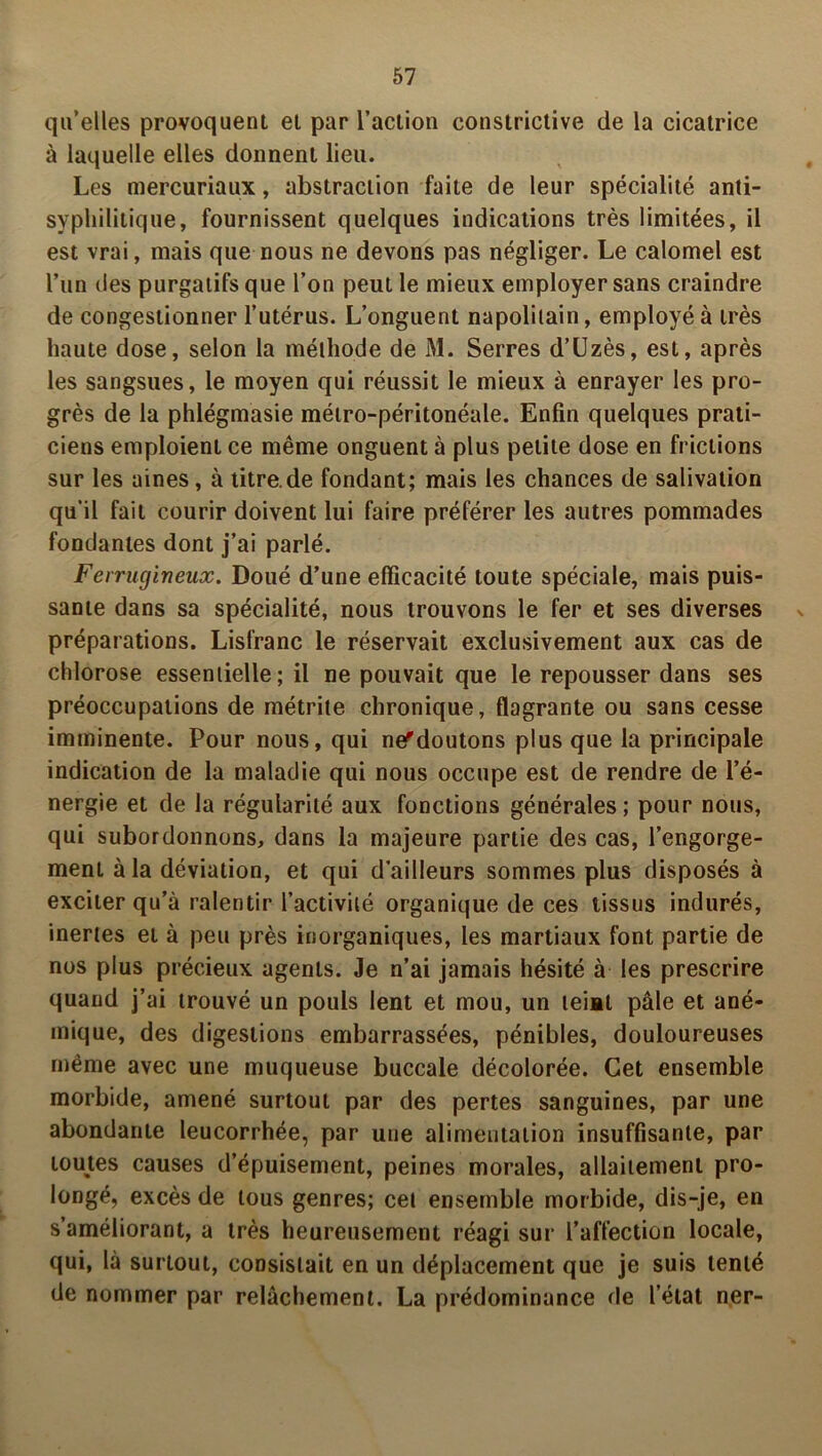 qu’elles provoquent et par l’action constrictive de la cicatrice à laquelle elles donnent lieu. Les mercuriaux, abstraction faite de leur spécialité anti- syphilitique, fournissent quelques indications très limitées, il est vrai, mais que nous ne devons pas négliger. Le calomel est l’un des purgatifs que l’on peut le mieux employer sans craindre de congestionner l’utérus. L’onguent napolitain, employé à très haute dose, selon la méthode de M. Serres d’Uzès, est, après les sangsues, le moyen qui réussit le mieux à enrayer les pro- grès de la phlégmasie métro-péritonéale. Enfin quelques prati- ciens emploient ce même onguent à plus petite dose en frictions sur les aines, à titre.de fondant; mais les chances de salivation qu’il fait courir doivent lui faire préférer les autres pommades fondantes dont j’ai parlé. Ferrugineux. Doué d’une efficacité toute spéciale, mais puis- sante dans sa spécialité, nous trouvons le fer et ses diverses préparations. Lisfranc le réservait exclusivement aux cas de chlorose essentielle; il ne pouvait que le repousser dans ses préoccupations de métrile chronique, flagrante ou sans cesse imminente. Pour nous, qui ne^doutons plus que la principale indication de la maladie qui nous occupe est de rendre de l’é- nergie et de la régularité aux fonctions générales; pour nous, qui subordonnons, dans la majeure partie des cas, l’engorge- ment à la déviation, et qui d ailleurs sommes plus disposés à exciter qu’à ralentir l’activité organique de ces tissus indurés, inertes et à peu près inorganiques, les martiaux font partie de nos plus précieux agents. Je n’ai jamais hésité à les prescrire quand j’ai trouvé un pouls lent et mou, un teint pâle et ané- mique, des digestions embarrassées, pénibles, douloureuses même avec une muqueuse buccale décolorée. Cet ensemble morbide, amené surtout par des pertes sanguines, par une abondante leucorrhée, par une alimentation insuffisante, par toutes causes d’épuisement, peines morales, allaitement pro- longé, excès de tous genres; cet ensemble morbide, dis-je, en s’améliorant, a très heureusement réagi sur l’affection locale, qui, là surtout, consistait en un déplacement que je suis tenté de nommer par relâchement, La prédominance de l’état ner-
