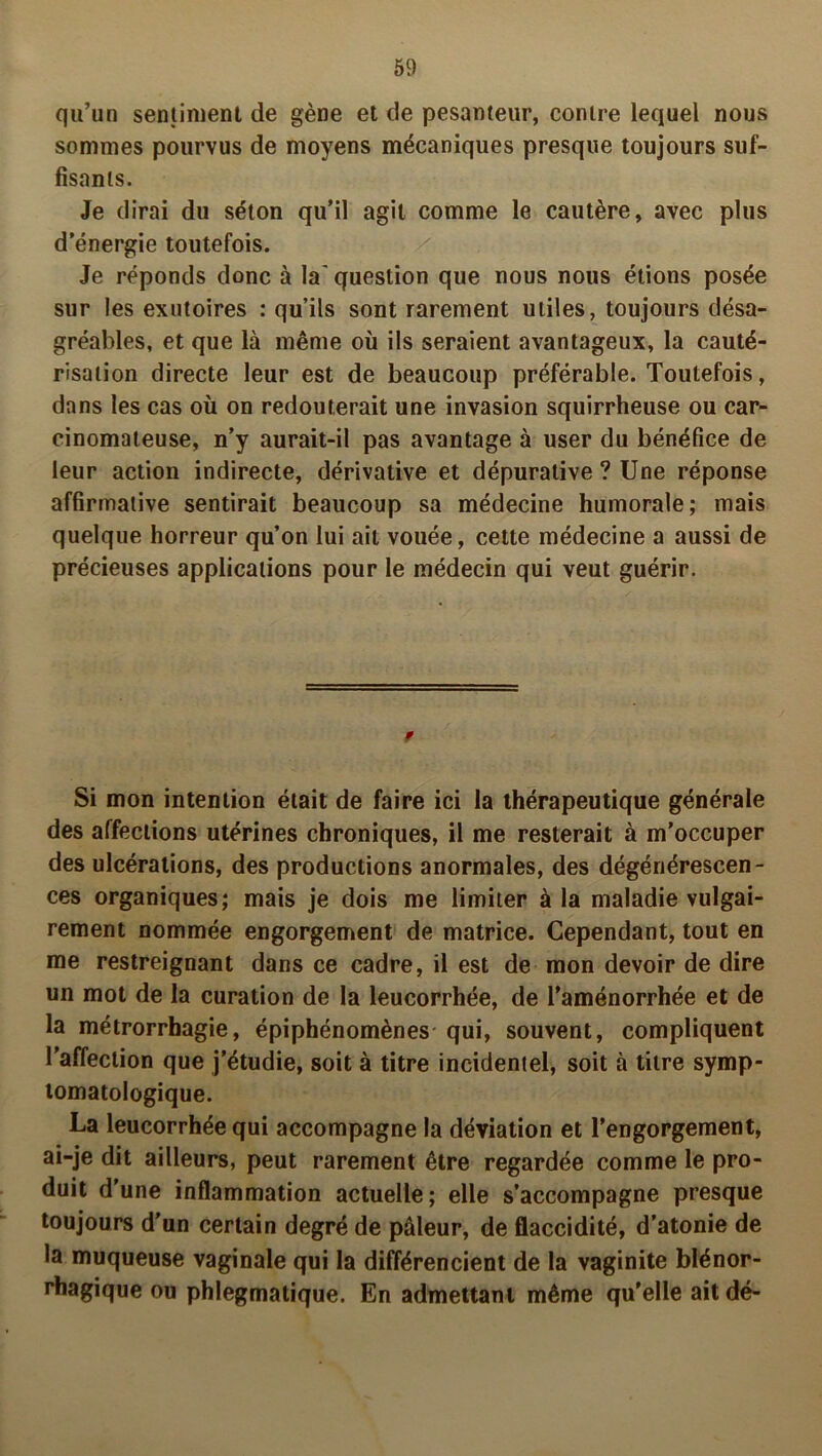 qu’un sentiment de gène et de pesanteur, contre lequel nous sommes pourvus de moyens mécaniques presque toujours suf- fisants. Je dirai du séton qu’il agit comme le cautère, avec plus d’énergie toutefois. Je réponds donc à la'question que nous nous étions posée sur les exutoires : qu’ils sont rarement utiles, toujours désa- gréables, et que là même où ils seraient avantageux, la cauté- risation directe leur est de beaucoup préférable. Toutefois, dans les cas où on redouterait une invasion squirrheuse ou car- cinomateuse, n’y aurait-il pas avantage à user du bénéfice de leur action indirecte, dérivative et dépuralive ? Une réponse affirmative sentirait beaucoup sa médecine humorale; mais quelque horreur qu’on lui ail vouée, cette médecine a aussi de précieuses applications pour le médecin qui veut guérir. » Si mon intention était de faire ici la thérapeutique générale des affections utérines chroniques, il me resterait à m’occuper des ulcérations, des productions anormales, des dégénérescen- ces organiques; mais je dois me limiter à la maladie vulgai- rement nommée engorgement de matrice. Cependant, tout en me restreignant dans ce cadre, il est de mon devoir de dire un mot de la curation de la leucorrhée, de l’aménorrhée et de la métrorrhagie, épiphénomènes qui, souvent, compliquent l’affection que j’étudie, soit à titre incidentel, soit à titre symp- tomatologique. La leucorrhée qui accompagne la déviation et l’engorgement, ai-je dit ailleurs, peut rarement être regardée comme le pro- duit d’une inflammation actuelle; elle s’accompagne presque toujours d’un certain degré de pâleur, de flaccidité, d’atonie de la muqueuse vaginale qui la différencient de la vaginite blénor- rhagique ou phlegmatique. En admettant même qu’elle ait dé-