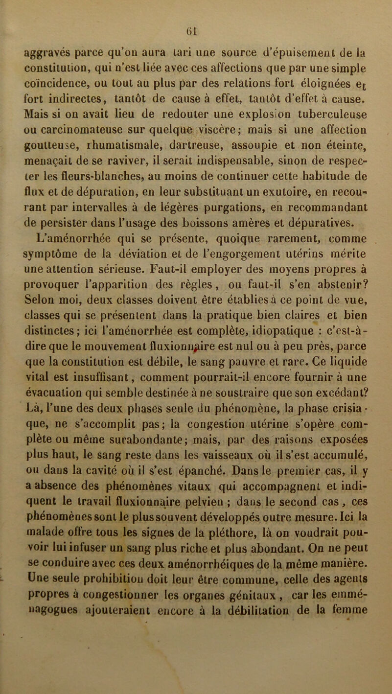 (il aggravés parce qu’on aura lari une source d’épuisement de la constitution, qui n’est liée avec ces affections que par une simple coïncidence, ou tout au plus par des relations fort éloignées et fort indirectes, tantôt de cause à effet, tantôt d’effet à cause. Mais si on avait lieu de redouter une explosion tuberculeuse ou carcinomateuse sur quelque viscère; mais si une affection goutteuse, rhumatismale, dartreuse, assoupie et non éteinte, menaçait de se raviver, il serait indispensable, sinon de respec- ter les fleurs-blanches, au moins de continuer cette habitude de flux et de dépuration, en leur substituant un exutoire, en recou- rant par intervalles à de légères purgations, en recommandant de persister dans l’usage des boissons amères et dépuratives. L’aménorrhée qui se présente, quoique rarement, comme symptôme de la déviation et de l’engorgement utérins mérite une attention sérieuse. Faut-il employer des moyens propres à provoquer l’apparition des règles, ou faut-il s’en abstenir? Selon moi, deux classes doivent être établies à ce point de vue, classes qui se présentent dans la pratique bien claires et bien distinctes; ici l’aménorrhée est complète, idiopatique : c’est-à- dire que le mouvement fluxionnjùre est nul ou à peu près, parce que la constitution est débile, le sang pauvre et rare. Ce liquide vital est insuffisant, comment pourrait-il encore fournir à une évacuation qui semble destinée à ne soustraire que son excédant? Là, l’une des deux phases seule du phénomène, la phase crisia- que, ne s’accomplit pas; la congestion utérine s’opère com- plète ou même surabondante; mais, par des raisons exposées plus haut, le sang reste dans les vaisseaux où il s’est accumulé, ou daus la cavité où il s’est épanché. Dans le premier cas, il y a absence des phénomènes vitaux qui accompagnent et indi- quent le travail fluxionnaire pelvien ; daus le second cas, ces phénomènes sont le plus souvent développés outre mesure. Ici la malade offre tous les signes de la pléthore, là on voudrait pou- voir lui infuser un sang plus riche et plus abondant. On ne peut se conduire avec ces deux aménorrhéiques de la même manière. Une seule prohibition doit leur être commune, celle des agents propres à congestionner les organes génitaux , car les emmé- nagogues ajouteraient encore à la débilitation de la femme