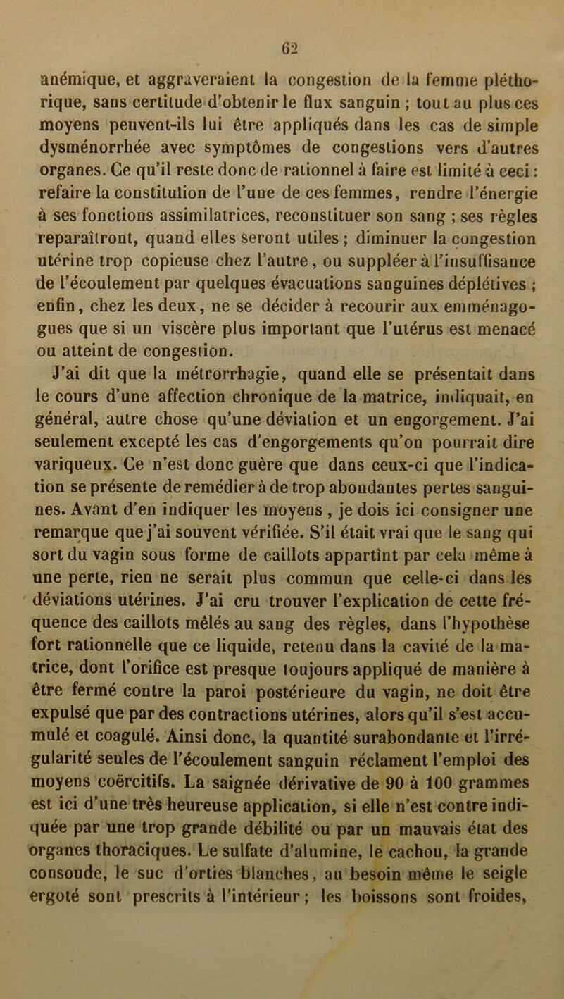 anémique, et aggraveraient la congestion de la femme plétho- rique, sans certitude d’obtenir le flux sanguin; tout au plus ces moyens peuvent-ils lui être appliqués dans les cas de simple dysménorrhée avec symptômes de congestions vers d’autres organes. Ce qu’il reste donc de rationnel à faire est limité à ceci : refaire la constitulion de l’une de ces femmes, rendre l’énergie à ses fonctions assimilatrices, reconstituer son sang ; ses règles reparaîtront, quand elles seront utiles; diminuer la congestion utérine trop copieuse chez l’autre, ou suppléer à l’insuffisance de l’écoulement par quelques évacuations sanguines déplétives ; enfin, chez les deux, ne se décider à recourir aux emménago- gues que si un viscère plus important que l’utérus est menacé ou atteint de congestion. J’ai dit que la métrorrhagie, quand elle se présentait dans le cours d’une affection chronique de la matrice, indiquait, en général, autre chose qu’une déviation et un engorgement. J’ai seulement excepté les cas d'engorgements qu’on pourrait dire variqueux. Ce n’est donc guère que dans ceux-ci que l’indica- tion se présente de remédier à de trop abondantes pertes sangui- nes. Avant d’en indiquer les moyens , je dois ici consigner une remarque que j’ai souvent vérifiée. S’il était vrai que le sang qui sort du vagin sous forme de caillots appartînt par cela même à une perte, rien ne serait plus commun que celle-ci dans les déviations utérines. J’ai cru trouver l’explication de cette fré- quence des caillots mêlés au sang des règles, dans l’hypothèse fort rationnelle que ce liquide, retenu dans la cavité de la ma- trice, dont l’orifice est presque toujours appliqué de manière à être fermé contre la paroi postérieure du vagin, ne doit être expulsé que par des contractions utérines, alors qu’il s’est accu- mulé et coagulé. Ainsi donc, la quantité surabondante et l’irré- gularité seules de l’écoulement sanguin réclament l’emploi des moyens coercitifs. La saignée dérivative de 90 à 100 grammes est ici d’une très heureuse application, si elle n’est contre indi- quée par une trop grande débilité ou par un mauvais état des organes thoraciques. Le sulfate d’alumine, le cachou, la grande consoude, le suc d’orties blanches, au besoin même le seigle ergoté sont prescrits à l’intérieur ; les boissons sont froides,