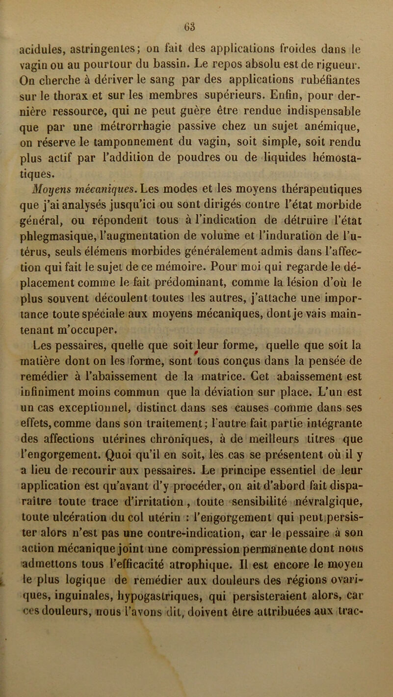 acidulés, astringentes; on fait des applications froides dans le vagin ou au pourtour du bassin. Le repos absolu est de rigueur. On cherche à dériver le sang par des applications rubéfiantes sur le thorax et sur les membres supérieurs. Enfin, pour der- nière ressource, qui ne peut guère être rendue indispensable que par une métrorrhagie passive chez un sujet anémique, on réserve le tamponnement du vagin, soit simple, soit rendu plus actif par l’addition de poudres ou de liquides hémosta- tiques. Moyens mécaniques. Les modes et les moyens thérapeutiques que j’ai analysés jusqu’ici ou sont dirigés contre l’état morbide général, ou répondent tous à l’indication de détruire l’état phlegmasique, l’augmentation de volume et l’induration de l’u- térus, seuls élémens morbides généralement admis dans l’affec- tion qui fait le sujet de ce mémoire. Pour moi qui regarde le dé- placement comme le fait prédominant, comme la lésion d’où le plus souvent découlent toutes les autres, j’attache une impor- tance toute spéciale aux moyens mécaniques, dont je vais main- tenant m’occuper. Les pessaires, quelle que soit^leur forme, quelle que soit la matière dont on les forme, sont tous conçus dans la pensée de remédier à l’abaissement de la matrice. Cet abaissement est infiniment moins commun que la déviation sur place. L'un est un cas exceptionnel, distinct dans ses causes comme dans ses effets,comme dans son traitement; l autre fait partie intégrante des affections utérines chroniques, à de meilleurs titres que l’engorgement. Quoi qu’il en soit, les cas se présentent où il y a lieu de recourir aux pessaires. Le principe essentiel de leur application est qu’avant d’y procéder, on ait d’abord fait dispa- raître toute trace d’irritation, toute sensibilité névralgique, toute ulcération du col utérin : l’engorgement qui peut persis- ter alors n’est pas une contre-indication, car le pessaire à son action mécanique joint une compression permanente dont nous admettons tous l’efficacité atrophique. Il est encore le moyen le plus logique de remédier aux douleurs des régions ovari- ques, inguinales, hypogastriques, qui persisteraient alors, car ces douleurs, nous l’avons dit, doivent être attribuées aux trac-