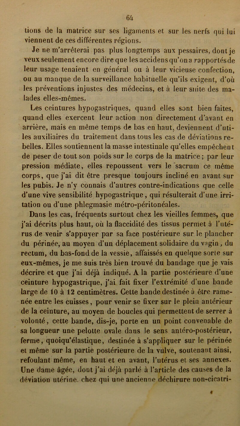 6à tions de la matrice sur ses ligaments et sur les nerfs qui lui viennent de ces différentes régions. Je ne m’arrêterai pas plus longtemps aux pessaires, dont je veux seulement encore dire que lesaccidensqu’ona rapportésde leur usage tenaient en général ou à leur vicieuse confection, ou au manque de la surveillance habituelle qu’ils exigent, d’où les préventions injustes des médecins, et à leur suite des ma- lades elles-mêmes. Les ceintures hypogastriques, quand elles sont bien faites, quand elles exercent leur action non directement d’avant en arrière, mais en même temps de bas en haut, deviennent d’uti- les auxiliaires du traitement dans tous les cas de déviations re- belles. Elles soutiennent la masse intestinale qu’elles empêchent de peser de tout son poids sur le corps de la matrice ; par leur pression médiate, elles repoussent vers le sacrum ce même corps, que j’ai dit être presque toujours incliné en avant sur les pubis. Je n’y connais d’autres contre-indications que celle d’une vive sensibilité hypogastrique, qui résulterait d’une irri- tation ou d’une phlegmasie métro-péritonéales. Dans les cas, fréquents surtout chez les vieilles femmes, que j'ai décrits plus haut, où la flaccidité des tissus permet à l’uté- rus de venir s’appuyer par sa face postérieure sur le plancher du périnée, au moyen d’un déplacement solidaire du vagin, du rectum, du bas-fond de la vessie, affaissés en quelque sorte sur eux-mêmes, je me suis très bien trouvé du bandage que je vais décrire et que j’ai déjà indiqué. A la partie postérieure d’une ceinture hypogastrique, j’ai fait fixer l’extrémité d’une bande large de 10 à 12 centimètres. Cette bande destinée à être rame- née entre les cuisses, pour venir se fixer sur le plein antérieur de la ceinture, au moyen de boucles qui permettent de serrer à volonté, cette bande, dis-je, porte en un point convenable de sa longueur une pelotte ovale dans le sens antéro-postérieur, ferme, quoiqu’élastique, destinée à s’appliquer sur le périnée et même sur la partie postérieure de la vulve, soutenant ainsi, refoulant même, en haut et en avant, l’utérus et ses annexes. Une dame âgée, dont j’ai déjà parlé à l’article des causes de la déviation utérine, chez qui une ancienne déchirure non-cicatri-