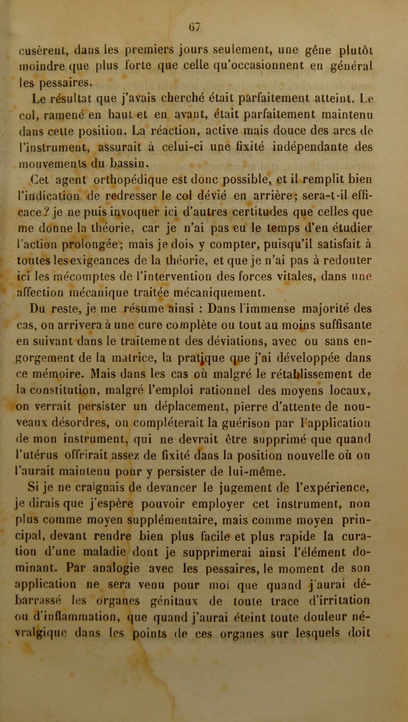 rusèrent, dans les premiers jours seulement, une gêne plutôi moindre que plus forte que celle qu’occasionnent en général les pessaires. Le résultat que j’avais cherché était parfaitement atteint. Le col, ramené en haut et en avant, était parfaitement maintenu dans cette position. La réaction, active mais douce des arcs de l’instrument, assurait à celui-ci une fixité indépendante des mouvements du bassin. Cet agent orthopédique est donc possible, et il remplit bien l’indication de redresser le col dévié en arrière; sera-t-il effi- cace? je ne puis invoquer ici d’autres certitudes que celles que me donne la théorie, car je n’ai pas eu le temps d’en étudier l’action prolongée; mais je dois y compter, puisqu’il satisfait à toutes lesexigeances de la théorie, et que je n’ai pas à redouter ici les mécomptes de l’intervention des forces vitales, dans une affection mécanique traitée mécaniquement. Du reste, je me résume ainsi : Dans l'immense majorité des cas, on arrivera à une cure complète ou tout au moins suffisante en suivant dans le traitement des déviations, avec ou sans en- gorgement de la matrice, la pratique que j’ai développée dans ce mémoire. Mais dans les cas où malgré le rétablissement de la constitution, malgré l’emploi rationnel des moyens locaux, on verrait persister un déplacement, pierre d’attente de nou- veaux désordres, on compléterait la guérison par l'application de mon instrument, qui ne devrait être supprimé que quand l’utérus offrirait assez de fixité dans la position nouvelle où on l’aurait maintenu pour y persister de lui-même. Si je ne craignais de devancer le jugement de l’expérience, je dirais que j’espère pouvoir employer cet instrument, non plus comme moyen supplémentaire, mais comme moyen prin- cipal, devant rendre bien plus facile et plus rapide la cura- tion d’une maladie dont je supprimerai ainsi l’élément do- minant. Par analogie avec les pessaires, le moment de son application ne sera venu pour moi que quand j'aurai dé- barrassé les organes génitaux de toute trace d’irritation ou d’inflammation, que quand j’aurai éteint toute douleur né- vralgique dans les points de ces organes sur lesquels doit