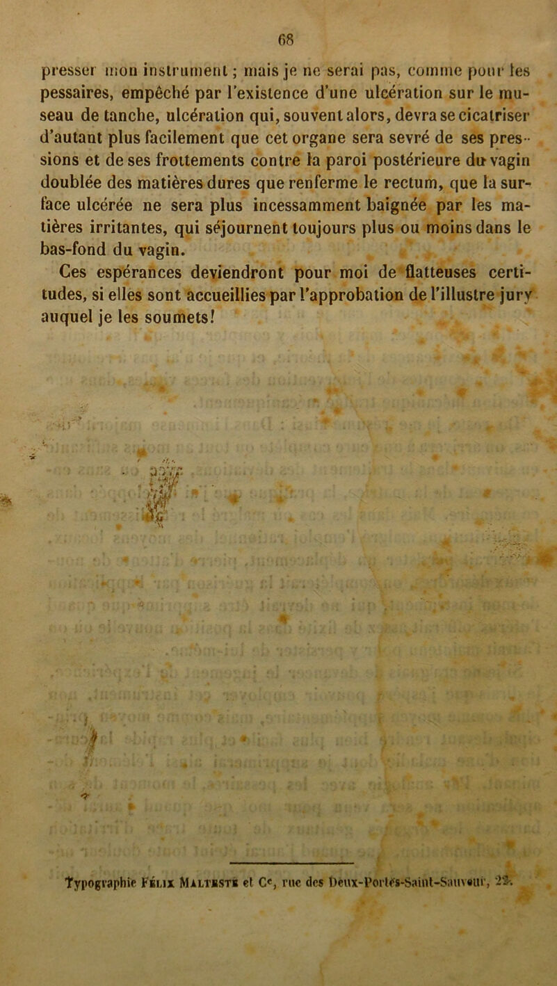 presser mou instrument; mais je ne serai pas, comme pour les pessaires, empêché par l’existence d’une ulcération sur le mu- seau de tanche, ulcération qui, souvent alors, devra se cicatriser d’autant plus facilement que cet organe sera sevré de ses pres - sions et de ses frottements contre la paroi postérieure du vagin doublée des matières dures que renferme le rectum, que la sur- face ulcérée ne sera plus incessamment baignée par les ma- tières irritantes, qui séjournent toujours plus ou moins dans le bas-fond du vagin. Ces espérances deviendront pour moi de flatteuses certi- tudes, si elles sont accueillies par l’approbation de l’illustre jury auquel je les soumets! • 1. : ' i I :» fl:- . -7- j i,; , Ui ► typographie Fkmx Maltbsts et C«, rue des l)eux-Porles-Saint-S;uiv«ur, 2$-.