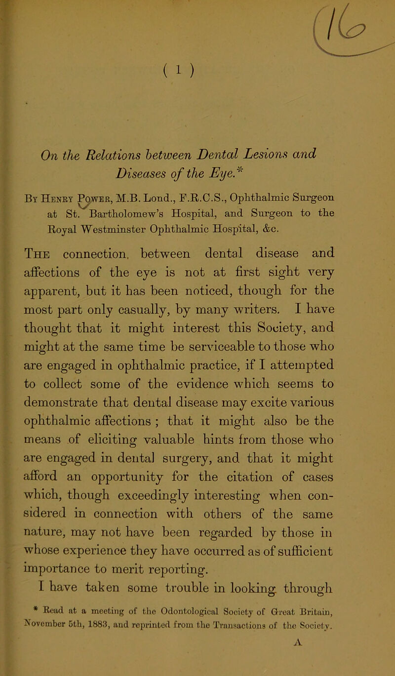 On the Relations between Dental Lesions and Diseases of the Eye* By Henry Power, M.B. Bond., F.R.C.S., Ophthalmic Surgeon at St. Bartholomew’s Hospital, and Surgeon to the Royal Westminster Ophthalmic Hospital, &c. The connection, between dental disease and affections of tbe eye is not at first sight very apparent, bat it has been noticed, though for the most part only casually, by many writers. I have thought that it might interest this Society, and might at the same time be serviceable to those who are engaged in ophthalmic practice, if I attempted to collect some of the evidence which seems to demonstrate that dental disease may excite various ophthalmic affections ; that it might also be the means of eliciting valuable hints from those who are engaged in dental surgery, and that it might afford an opportunity for the citation of cases which, though exceedingly interesting when con- sidered in connection with others of the same nature, may not have been regarded by those in whose experience they have occurred as of sufficient importance to merit reporting. I have taken some trouble in looking through * Read at a meeting of the Odontological Society of Great Britain, November 5th, 1883, and reprinted from the Transactions of the Society. A