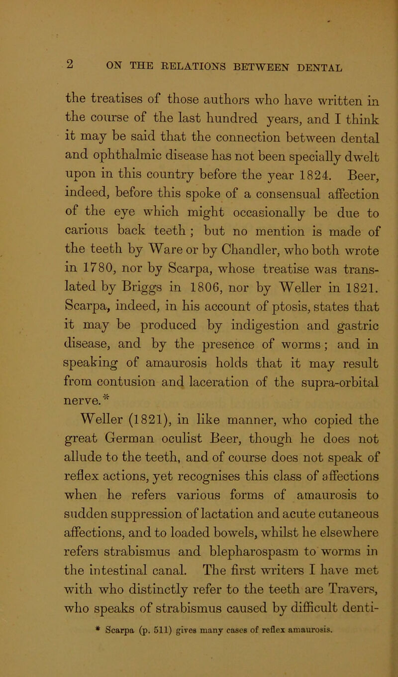 the treatises of those authors who have written in the course of the last hundred years, and I think it may be said that the connection between dental and ophthalmic disease has not been specially dwelt upon in this country before the year 1824. Beer, indeed, before this spoke of a consensual affection of the eye which might occasionally be due to carious back teeth ; but no mention is made of the teeth by Ware or by Chandler, who both wrote in 1780, nor by Scarpa, whose treatise was trans- lated by Briggs in 1806, nor by Weller in 1821. Scarpa, indeed, in his account of ptosis, states that it may be produced by indigestion and gastric disease, and by the presence of worms; and in speaking of amaurosis holds that it may result from contusion and laceration of the supra-orbital nerve.* Weller (1821), in like manner, who copied the great German oculist Beer, though he does not allude to the teeth, and of course does not speak of reflex actions, yet recognises this class of affections when he refers various forms of amaurosis to sudden suppression of lactation and acute cutaneous affections, and to loaded bowels, whilst he elsewhere refers strabismus and blepharospasm to worms in the intestinal canal. The first writers I have met with who distinctly refer to the teeth are Travers, who speaks of strabismus caused by difficult denti- * Scarpa (p. 511) gives many cases of reflex amaurosis.