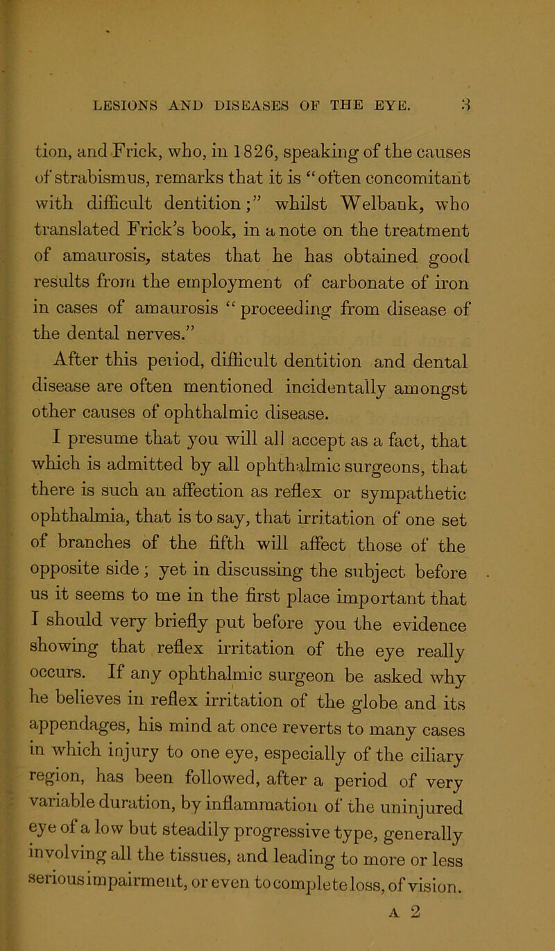 tion, and Frick, who, in 1826, speaking of the causes of strabismus, remarks that it is “often concomitant with difficult dentition;” whilst Welbank, who translated Frick s book, in a note on the treatment of amaurosis, states that he has obtained good results from the employment of carbonate of iron in cases of amaurosis “ proceeding from disease of the dental nerves.” After this period, difficult dentition and dental disease are often mentioned incidentally amongst other causes of ophthalmic disease. I presume that you will all accept as a fact, that which is admitted by all ophthalmic surgeons, that there is such an affection as reflex or sympathetic ophthalmia, that is to say, that irritation of one set of branches of the fifth will affect those of the opposite side; yet in discussing the subject before us it seems to me in the first place important that I should very briefly put before you the evidence showing that reflex irritation of the eye really occurs. If any ophthalmic surgeon be asked why he believes in reflex irritation of the globe and its appendages, his mind at once reverts to many cases in which injury to one eye, especially of the ciliary region, has been followed, after a period of very variable duration, by inflammation of the uninjured eye of a low but steadily progressive type, generally involving all the tissues, and leading to more or less serious impairment, or even to complete loss, of vision. a 2