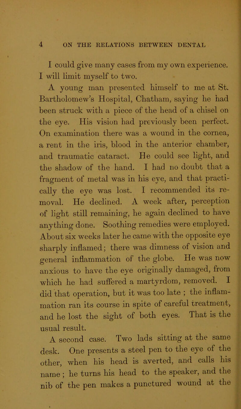 I could give many cases from my own experience. I will limit myself to two. A young man presented himself to me at St. Bartholomew’s Hospital, Chatham, saying he had been struck with a piece of the head of a chisel on the eye. His vision had previously been perfect. On examination there was a wound in the cornea, a rent in the iris, blood in the anterior chamber, and traumatic cataract. He could see light, and the shadow of the hand. I had no doubt that a fragment of metal was in his eye, and that practi- cally the eye was lost. I recommended its re- moval. He declined. A week after, perception of light still remaining, he again declined to have anything done. Soothing remedies were employed. About six weeks later he came with the opposite eye sharply inflamed; there was dimness of vision and general inflammation of the globe. He was now anxious to have the eye originally damaged, from which he had suffered a martyrdom, removed. I did that operation, but it was too late ; the inflam- mation ran its course in spite of careful treatment, and he lost the sight of both eyes. That is the usual result. A second case. Two lads sitting at the same desk. One presents a steel pen to the eye of the other, when his head is averted, and calls his name ; he turns his head to the speaker, and the nib of the pen makes a punctured wound at the