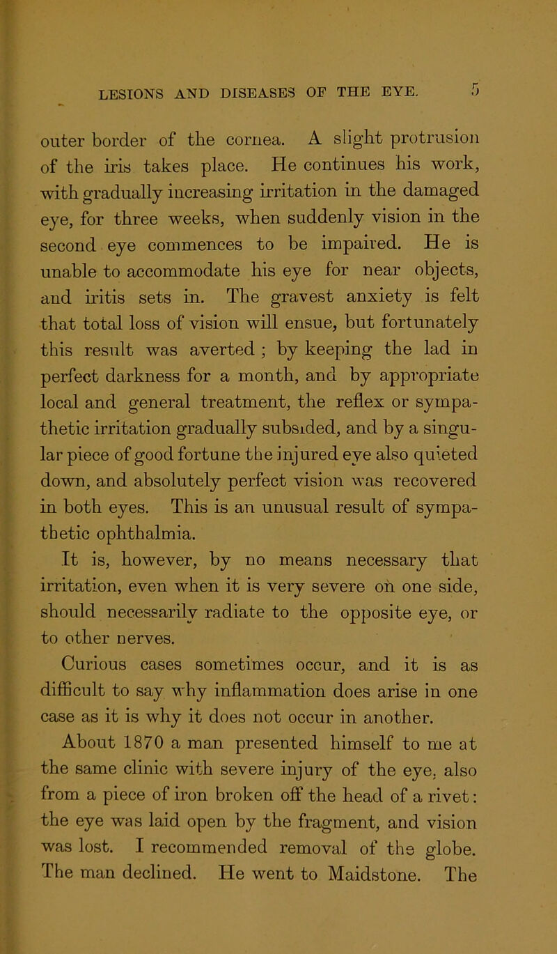 outer border of the cornea. A slight protrusion of the iris takes place. He continues his work, with gradually increasing irritation in the damaged eye, for three weeks, when suddenly vision in the second eye commences to be impaired. He is unable to accommodate his eye for near objects, and iritis sets in. The gravest anxiety is felt that total loss of vision will ensue, but fortunately this result was averted ; by keeping the lad in perfect darkness for a month, and by appropriate local and general treatment, the reflex or sympa- thetic irritation gradually subsided, and by a singu- lar piece of good fortune the injured eye also quieted down, and absolutely perfect vision was recovered in both eyes. This is an unusual result of sympa- thetic ophthalmia. It is, however, by no means necessary that irritation, even when it is very severe on one side, should necessarily radiate to the opposite eye, or to other nerves. Curious cases sometimes occur, and it is as difficult to say why inflammation does arise in one case as it is why it does not occur in another. About 1870 a man presented himself to me at the same clinic with severe injury of the eye. also from a piece of iron broken off the head of a rivet: the eye was laid open by the fragment, and vision was lost. I recommended removal of the globe. The man declined. He went to Maidstone. The