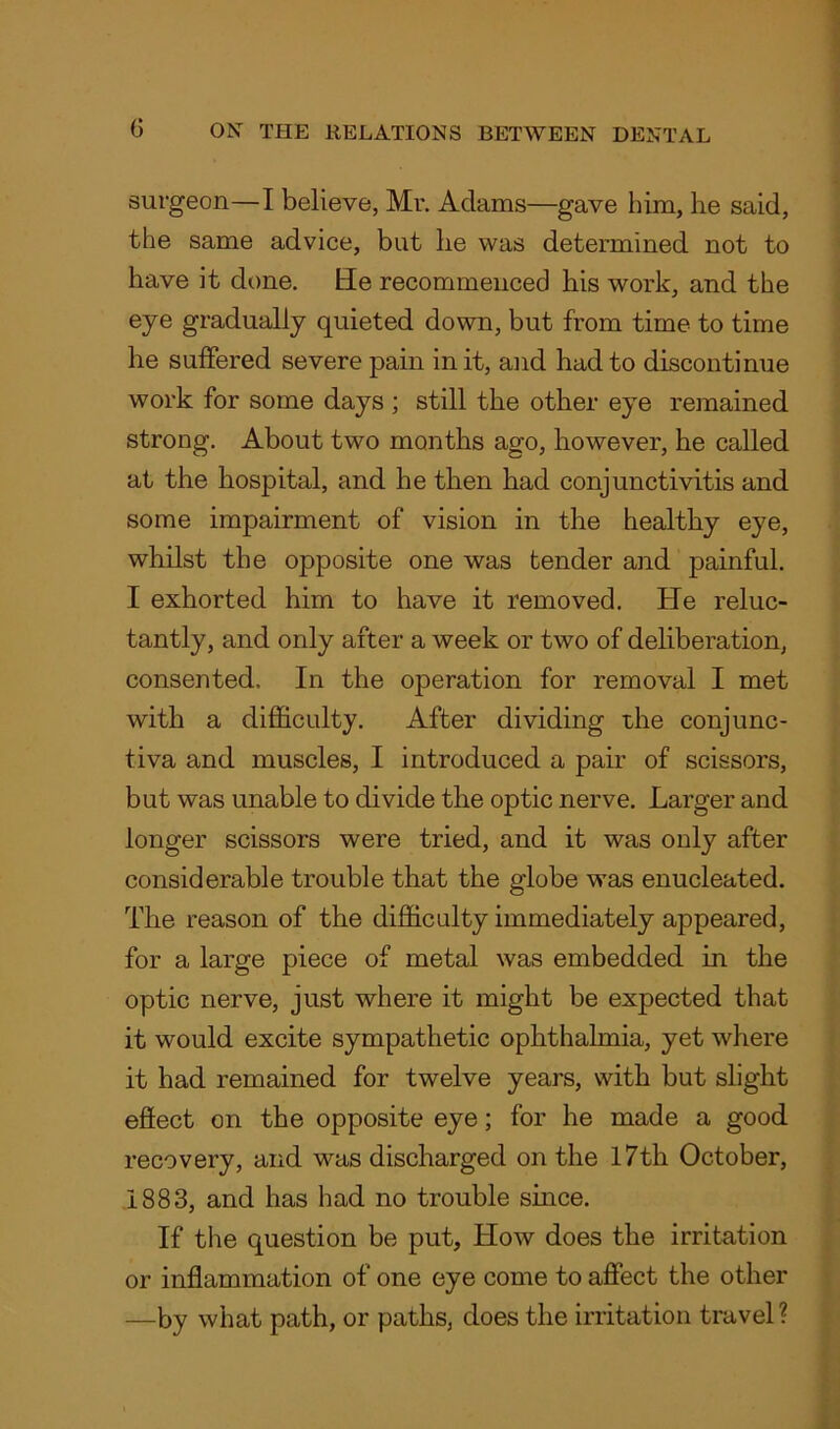 surgeon—I believe, Mr. Adams—gave him, lie said, the same advice, but lie was determined not to have it done. He recommenced his work, and the eye gradually quieted down, but from time to time lie suffered severe pain in it, and had to discontinue work for some days ; still the other eye remained strong. About two months ago, however, he called at the hospital, and he then had conjunctivitis and some impairment of vision in the healthy eye, whilst the opposite one was tender and painful. I exhorted him to have it removed. He reluc- tantly, and only after a week or two of deliberation, consented. In the operation for removal I met with a difficulty. After dividing the conjunc- tiva and muscles, I introduced a pair of scissors, but was unable to divide the optic nerve. Larger and longer scissors were tried, and it was only after considerable trouble that the globe was enucleated. The reason of the difficulty immediately appeared, for a large piece of metal was embedded in the optic nerve, just where it might be expected that it would excite sympathetic ophthalmia, yet where it had remained for twelve years, with but slight effect on the opposite eye; for he made a good recovery, and was discharged on the 17th October, 1883, and has had no trouble since. If the question be put. How does the irritation or inflammation of one eye come to affect the other —by what path, or paths, does the irritation travel ?