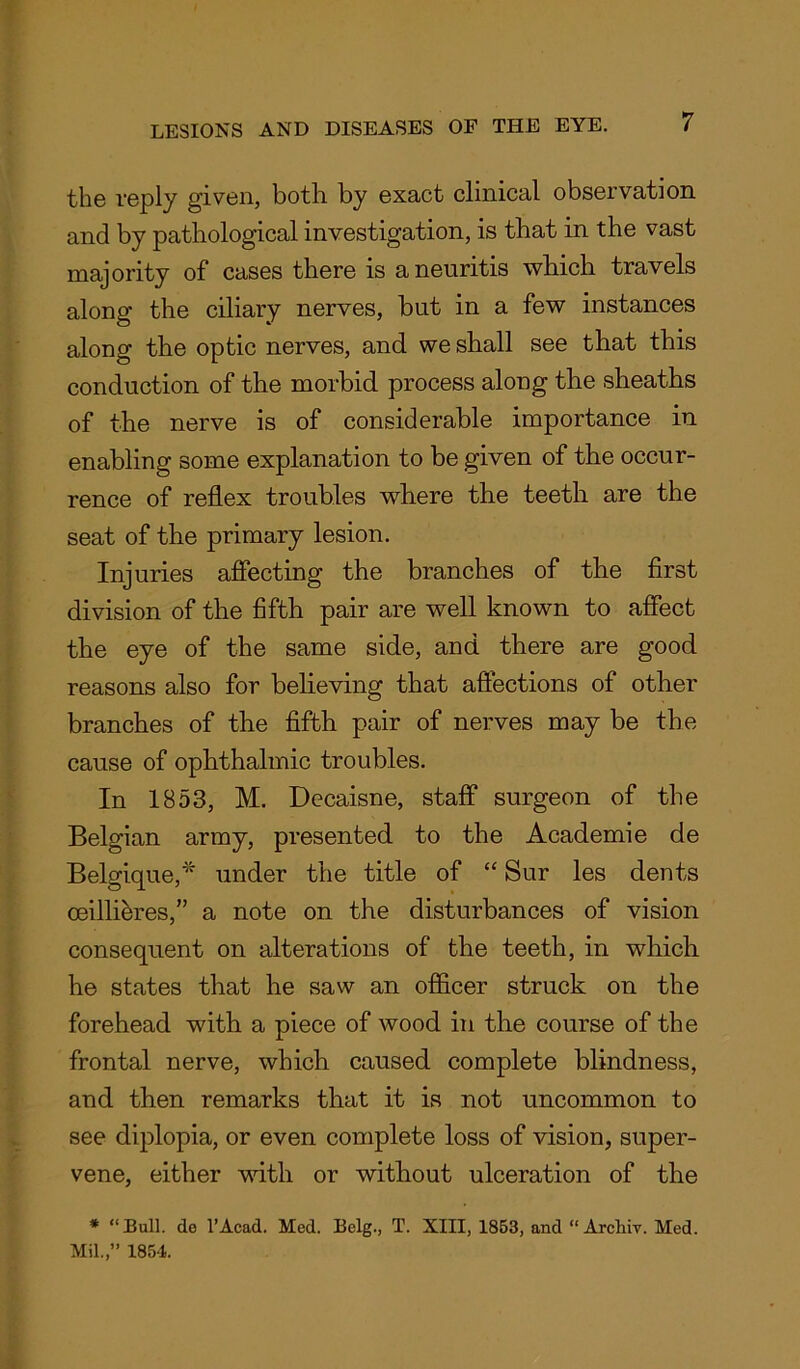 the reply given, both by exact clinical observation and by pathological investigation, is that in the vast majority of cases there is a neuritis which travels along the ciliary nerves, but in a few instances along the optic nerves, and we shall see that this conduction of the morbid process along the sheaths of the nerve is of considerable importance in enabling some explanation to be given of the occur- rence of reflex troubles where the teeth are the seat of the primary lesion. Injuries affecting the branches of the first division of the fifth pair are well known to affect the eye of the same side, and there are good reasons also for believing that affections of other branches of the fifth pair of nerves may be the cause of ophthalmic troubles. In 1853, M. Decaisne, staff surgeon of the Belgian army, presented to the Academie de Belgique,* under the title of “ Sur les dents oeillihres,” a note on the disturbances of vision consequent on alterations of the teeth, in which he states that he saw an officer struck on the forehead with a piece of wood in the course of the frontal nerve, which caused complete blindness, and then remarks that it is not uncommon to see diplopia, or even complete loss of vision, super- vene, either with or without ulceration of the * “Bull, de l’Acad. Med. Belg., T. XIII, 1853, and “ Archly. Med. Mil.,” 1854.