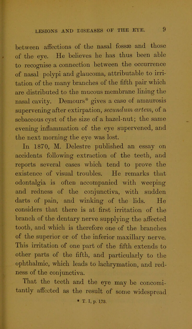 between affections of the nasal fossse and those of the eye. He believes he has thus been able to recognise a connection between the occurrence of nasal polypi and glaucoma, attributable to irri- tation of the many branches of the fifth pair which are distributed to the mucous membrane lining the nasal cavity. Demours* gives a case of amaurosis supervening after extirpation, secundum artem, of a sebaceous cyst of the size of a hazel-nut; the same evening inflammation of the eye supervened, and the next morning the eye was lost. In 1870, M. Delestre published an essay on accidents following extraction of the teeth, and reports several cases which tend to prove the existence of visual troubles. He remarks that odontalgia is often accompanied with weeping and redness of the conjunctiva, with sudden darts of pain, and winking of the lids. He considers that there is at first irritation of the branch of the dentary nerve supplying the affected tooth, and which is therefore one of the branches of the superior or of the inferior maxillary nerve. This irritation of one part of the fifth extends to other parts of the fifth, and particularly to the ophthalmic, which leads to lachrymation, and red- ness of the conjunctiva. That the teeth and the eye may be concomi- tantly affected as the result of some widespread * T. I, p. 173.