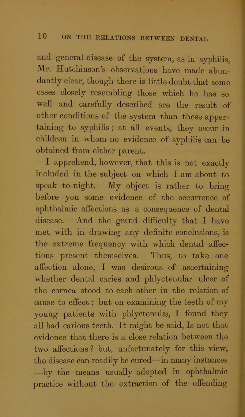 and general disease of the system, as in syphilis, Mr. Hutchinson’s observations have made abun- dantly clear, though there is little doubt that some cases closely resembling those which he has so well and carefully described are the result of other conditions of the system than those apper- taining to syphilis; at all events, they occur in children in whom no evidence of syphilis can be obtained from either parent. I apprehend, however, that this is not exactly included in the subject on which I am about to speak to-night. My object is rather to bring before you some evidence of the occurrence of ophthalmic affections as a consequence of dental disease. And the grand difficulty that I have met with in drawing any definite conclusions, is the extreme frequency with which dental affec- tions present themselves. Thus, to take one affection alone, I was desirous of ascertaining whether dental caries and phlyctenular ulcer of the cornea stood to each other in the relation of cause to effect; but on examining the teeth of my young patients with phlyctenulae, I found they all had carious teeth. It might be said, Is not that evidence that there is a close relation between the two affections'? but, unfortunately for this view, the disease can readily be cured—in many instances —by the means usually adopted in ophthalmic practice without the extraction of the offending