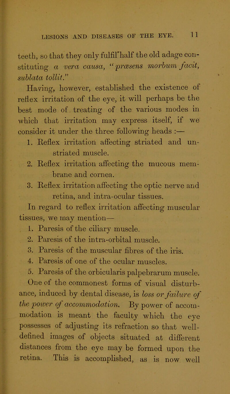 teeth, so that they only fulfiThalf the old adage con- stituting a vera causa, “ prcesens morbum facit, sublata tollit.” Having, however, established the existence of reflex irritation of the eye, it will perhaps be the best mode of treating of the various modes in which that irritation may express itself, if we consider it under the three following heads :— 1. Reflex irritation affecting striated and un- striated muscle. 2. Reflex irritation affecting the mucous mem- brane and cornea. 3. Reflex irritation affecting the optic nerve and retina, and intra-ocular tissues. In regard to reflex irritation affecting muscular tissues, we may mention— 1. Paresis of the ciliary muscle. 2. Paresis of the intra-orbital muscle. 3. Paresis of the muscular fibres of the iris. 4. Paresis of one of the ocular muscles. 5. Paresis of the orbicularis palpebrarum muscle. One of the commonest forms of visual disturb- ance, induced by dental disease, is loss or failure of the power of accommodation. By power of accom- modation is meant the faculty which the eye possesses of adjusting its refraction so that well- defined images of objects situated at different distances from the eye may be formed upon the retina. This is accomplished, as is now well