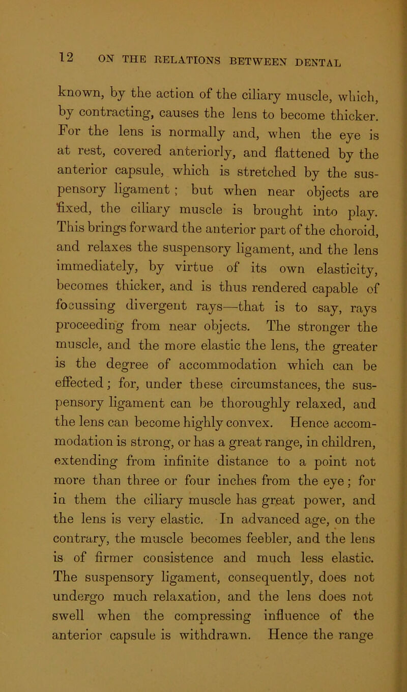 known, by the action of the ciliary muscle, which, by contracting1, causes the lens to become thicker. Foi the lens is normally and, when the eye is at rest, covered anteriorly, and flattened by the anterior capsule, which is stretched by the sus- pensory ligament ; but when near objects are fixed, the ciliary muscle is brought into play. This brings forward the anterior part of the choroid, and relaxes the suspensory ligament, and the lens immediately, by virtue of its own elasticity, becomes thicker, and is thus rendered capable of focussing divergent rays—that is to say, rays proceeding from near objects. The stronger the muscle, and the more elastic the lens, the greater is the degree of accommodation which can be effected; for, under these circumstances, the sus- pensory ligament can be thoroughly relaxed, and the lens can become highly convex. Hence accom- modation is strong, or has a great range, in children, extending from infinite distance to a point not more than three or four inches from the eye; for in them the ciliary muscle has great power, and the lens is very elastic. In advanced age, on the contrary, the muscle becomes feebler, and the lens is of firmer consistence and much less elastic. The suspensory ligament, consequently, does not undergo much relaxation, and the lens does not swell when the compressing influence of the anterior capsule is withdrawn. Hence the range