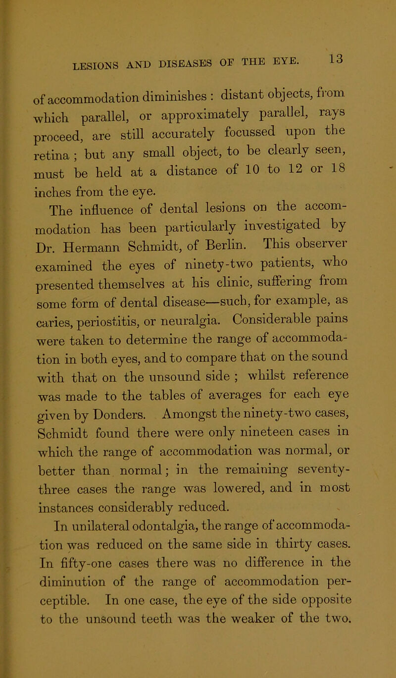 of accommodation diminishes : distant objects, from which parallel, or approximately parallel, rays proceed, are still accurately focussed upon the retina ; but any small object, to be clearly seen, must be held at a distance of 10 to 12 or 18 inches from the eye. The influence of dental lesions on the accom- modation has been particularly investigated by Dr. Hermann Schmidt, of Berlin. This observer examined the eyes of ninety-two patients, who presented themselves at his clinic, suffering from some form of dental disease—such, for example, as caries, periostitis, or neuralgia. Considerable pains were taken to determine the range of accommoda- tion in both eyes, and to compare that on the sound with that on the unsound side ; whilst reference was made to the tables of averages for each eye given by Donders. Amongst the ninety-two cases, Schmidt found there were only nineteen cases in which the range of accommodation was normal, or better than normal; in the remaining seventy- three cases the range was lowered, and in most instances considerably reduced. In unilateral odontalgia, the range of accommoda- tion was reduced on the same side in thirty cases. In fifty-one cases there was no difference in the diminution of the range of accommodation per- ceptible. In one case, the eye of the side opposite to the unsound teeth was the weaker of the two.