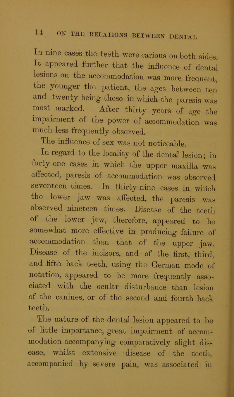 In nine cases the teeth were carious on both sides. Tt appeared further that the influence of dental lesions on the accommodation was more frequent, the younger the patient, the ages between ten and twenty being those in which the paresis was most marked. After thirty years of age the impairment of the power of accommodation was much less frequently observed. The influence of sex was not noticeable. In regard to the locality of the dental lesion; in foity-one cases in which the upper maxilla was affected, paresis of accommodation was observed seventeen times. In thirty-nine cases in which the lower jaw was affected, the paresis was observed nineteen times. Disease of the teeth of the lower jaw, therefore, appeared to be somewhat more effective in producing failure of accommodation than that of the upper jaw. Disease of the incisors, and of the first, third and fifth back teeth, using the German mode of notation, appeared to be more frequently asso- ciated with the ocular disturbance than lesion of the canines, or of the second and fourth back teeth. The nature of the dental lesion appeared to be of little importance, great impairment of accom- modation accompanying comparatively slight dis- ease, whilst extensive disease of the teeth, accompanied by severe pain, was associated in