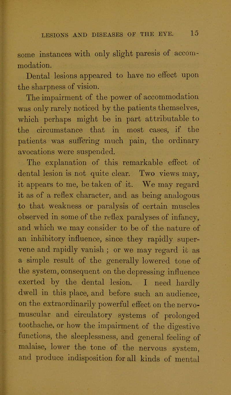 some instances with only slight paresis of accom- modation. Dental lesions appeared to have no effect upon the sharpness of vision. The impairment of the power of accommodation was only rarely noticed by the patients themselves, which perhaps might be in part attributable to the circumstance that in most cases, if the patients was suffering much pain, the ordinary avocations were suspended. The explanation of this remarkable effect of dental lesion is not quite clear. Two views may, it appears to me, be taken of it. We may regard it as of a reflex character, and as being analogous to that weakness or paralysis of certain muscles observed in some of the reflex paralyses of infancy, and which we may consider to be of the nature of an inhibitory influence, since they rapidly super- vene and rapidly vanish ; or we may regard it as a simple result of the generally lowered tone of the system, consequent on the depressing influence exerted by the dental lesion. I need hardly dwell in this place, and before such an audience, on the extraordinarily powerful effect on the nervo- muscular and circulatory systems of prolonged toothache, or how the impairment of the digestive functions, the sleeplessness, and general feeling of malaise, lower the tone of the nervous system, and produce indisposition for all kinds of mental