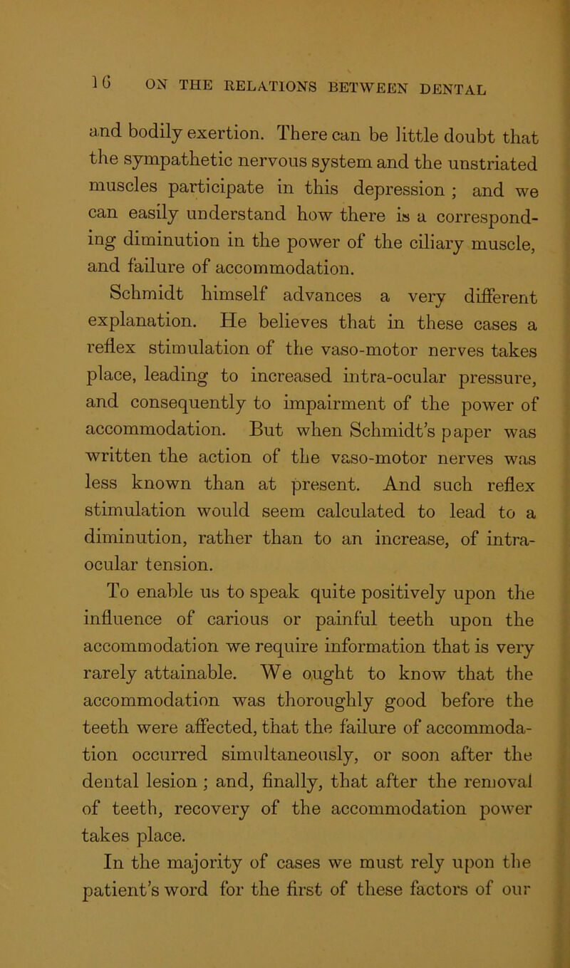 a.nd bodily exertion. There can be little doubt that the sympathetic nervous system and the unstriated muscles participate in this depression ; and we can easily understand how there is a correspond- ing diminution in the power of the ciliary muscle, and failure of accommodation. Schmidt himself advances a very different explanation. He believes that in these cases a reflex stimulation of the vaso-motor nerves takes place, leading to increased intra-ocular pressure, and consequently to impairment of the power of accommodation. But when Schmidt’s paper was written the action of the vaso-motor nerves was less known than at present. And such reflex stimulation would seem calculated to lead to a diminution, rather than to an increase, of intra- ocular tension. To enable us to speak quite positively upon the influence of carious or painful teeth upon the accommodation we require information that is very rarely attainable. We ought to know that the accommodation was thoroughly good before the teeth were affected, that the failure of accommoda- tion occurred simultaneously, or soon after the dental lesion ; and, finally, that after the removal of teeth, recovery of the accommodation power takes place. In the majority of cases we must rely upon the patient’s word for the first of these factors of our