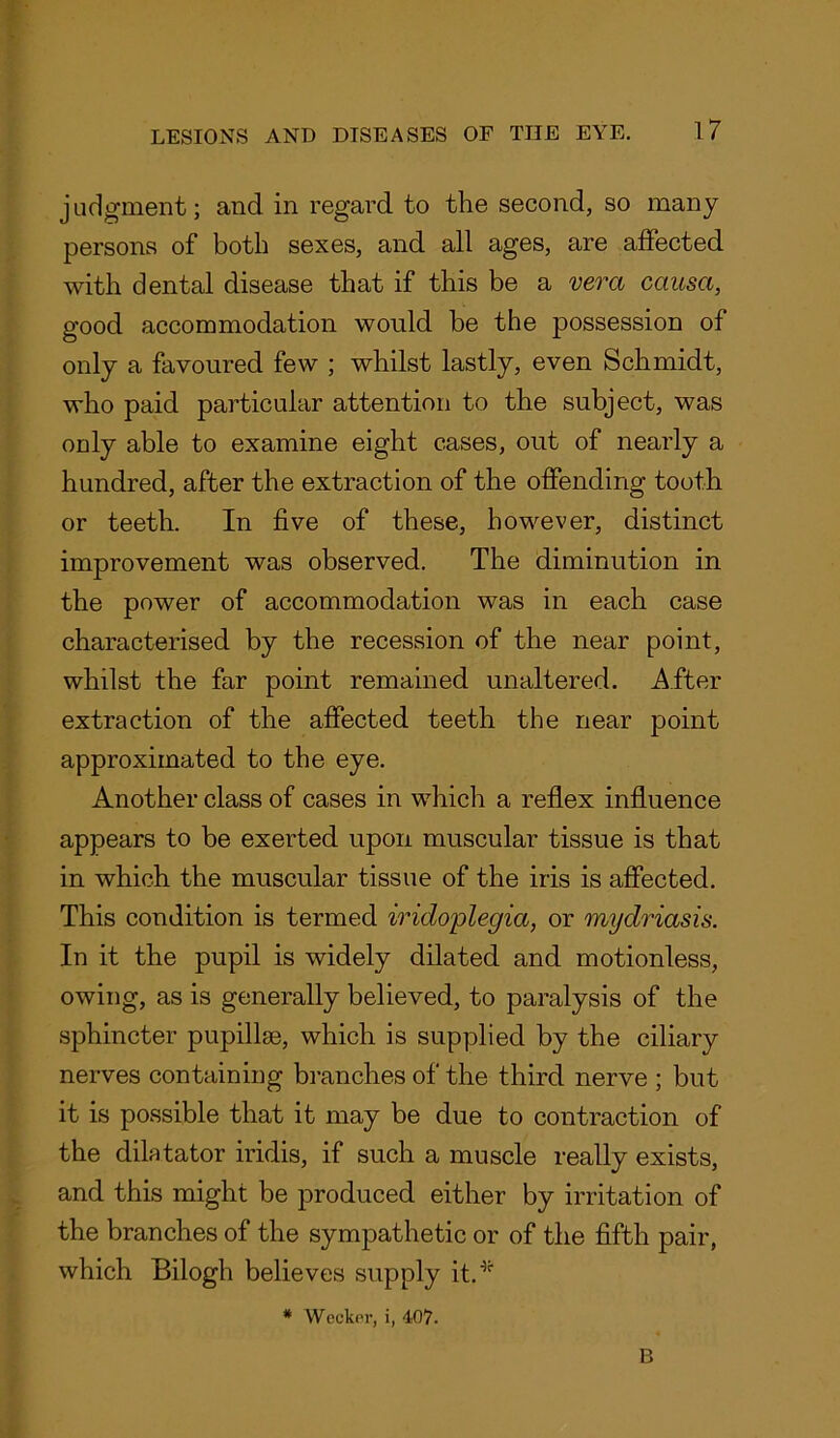 judgment; and in regard to the second, so many persons of both sexes, and all ages, are affected with dental disease that if this be a vera causa, good accommodation would be the possession of only a favoured few ; whilst lastly, even Schmidt, who paid particular attention to the subject, was only able to examine eight cases, out of nearly a hundred, after the extraction of the offending tooth or teeth. In five of these, however, distinct improvement was observed. The diminution in the power of accommodation was in each case characterised by the recession of the near point, whilst the far point remained unaltered. After extraction of the affected teeth the near point approximated to the eye. Another class of cases in which a reflex influence appears to be exerted upon muscular tissue is that in which the muscular tissue of the iris is affected. This condition is termed iridoplegia, or mydriasis. In it the pupil is widely dilated and motionless, owing, as is generally believed, to paralysis of the sphincter pupilhe, which is supplied by the ciliary nerves containing branches of the third nerve ; but it is possible that it may be due to contraction of the dilatator iridis, if such a muscle really exists, and this might be produced either by irritation of the branches of the sympathetic or of the fifth pair, which Bilogh believes supply it.*- * Wecker, i, 407. B