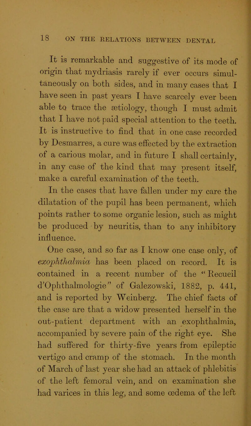 It is remarkable and suggestive of its mode of origin that mydriasis rarely if ever occurs simul- taneously on both sides, and in many cases that I have seen in past years I have scarcely ever been able to trace the aetiology, though I must admit that I have not paid special attention to the teeth. It is instructive to find that in one case recorded by Desmarres, a cure was effected by the extraction of a carious molar, and in future I shall certainly, in any case of the kind that may present itself, make a careful examination of the teeth. In the cases that have fallen under my care the dilatation of the pupil has been permanent, which points rather to some organic lesion, such as might be produced by neuritis, than to any inhibitory influence. One case, and so far as I know one case only, of exophthalmia has been placed on record. It is contained in a recent number of the “ Ifecueil d’Ophthalmologie” of Galezowski, 1882, p. 441, and is reported by Weinberg. The chief facts of the case are that a widow presented herself in the out-patient department with an exophthalmia., accompanied by severe pain of the right eye. She had suffered for thirty-five years from epileptic vertigo and cramp of the stomach. In the month of March of last year she had an attack of phlebitis of the left femoral vein, and on examination she had varices in this leg, and some mdema of the left