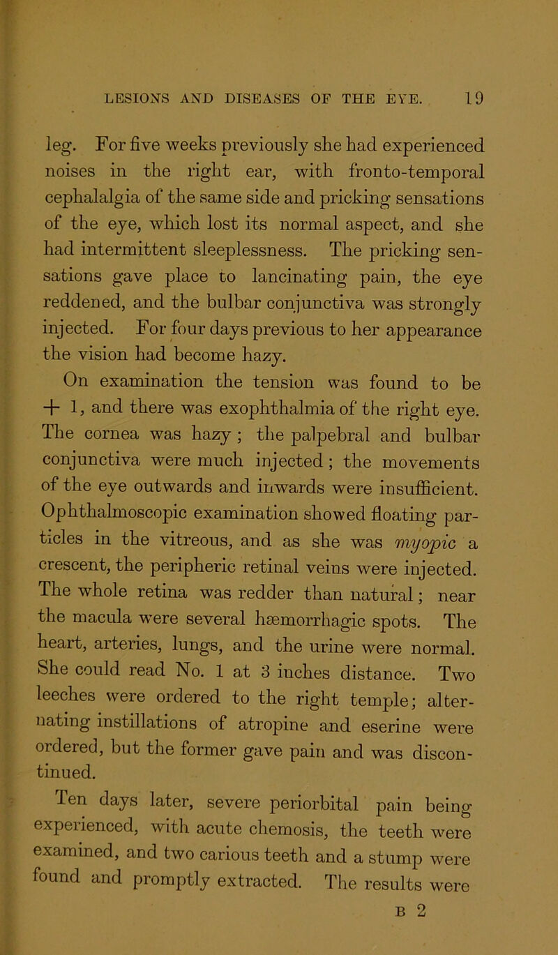 leg. For five weeks previously she had experienced noises in the right ear, with fronto-temporal cephalalgia of the same side and pricking sensations of the eye, which lost its normal aspect, and she had intermittent sleeplessness. The pricking sen- sations gave place to lancinating pain, the eye reddened, and the bulbar conjunctiva was strongly injected. For four days previous to her appearance the vision had become hazy. On examination the tension was found to be + 1, and there was exophthalmia of the right eye. The cornea was hazy ; the palpebral and bulbar conjunctiva were much injected ; the movements of the eye outwards and inwards were insufficient. Ophthalmoscopic examination showed floating par- ticles in the vitreous, and as she was myopic a crescent, the peripheric retinal veins were injected. The whole retina was redder than natural; near the macula were several haemorrhagic spots. The heart, arteries, lungs, and the urine were normal. She could read No. 1 at 3 inches distance. Two leeches were ordered to the right temple; alter- nating instillations of atropine and eserine were ordered, but the former gave pain and was discon- tinued. Ten days later, severe periorbital pain being experienced, with acute chemosis, the teeth were examined, and two carious teeth and a stump were found and promptly extracted. The results were b 2