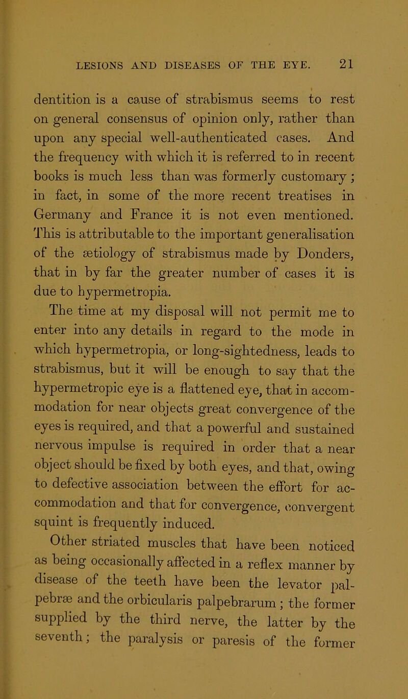 dentition is a cause of strabismus seems to rest on general consensus of opinion on] y, rather than upon any special well-authenticated cases. And the frequency with which it is referred to in recent books is much less than was formerly customary ; in fact, in some of the more recent treatises in Germany and France it is not even mentioned. This is attributable to the important generalisation of the aetiology of strabismus made by Bonders, that in by far the greater number of cases it is due to hypermetropia. The time at my disposal will not permit me to enter into any details in regard to the mode in which hypermetropia, or long-sightedness, leads to strabismus, but it will be enough to say that the hypermetropic eye is a flattened eye, that in accom- modation for near objects great convergence of the eyes is required, and that a powerful and sustained nervous impulse is required in order that a near object should be fixed by both eyes, and that, owing to defective association between the effort for ac- commodation and that for convergence, convergent squint is frequently induced. Other striated muscles that have been noticed as being occasionally affected in a reflex manner by disease of the teeth have been the levator pal- pebrae and the orbicularis palpebrarum ; the former supplied by the third nerve, the latter by the seventh; the paralysis or paresis of the former