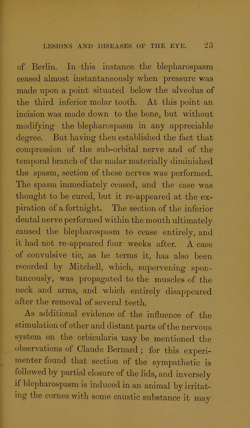 of Berlin. In this instance the blepharospasm ceased almost instantaneously when pressure was made upon a point situated below the alveolus of the third inferior molar tooth. At this point an incision was made down to the bone, but without modifying the blepharospasm in any appreciable degree. But having then established the fact that compression of the sub-orbital nerve and of the temporal branch of the malar materially diminished the spasm, section of these nerves was performed. The spasm immediately ceased, and the case was thought to be cured, but it re-appeared at the ex- piration of a fortnight. The section of the inferior dental nerve performed within the mouth ultimately caused the blepharospasm to cease entirely, and it had not re-appeared four weeks after. A case of convulsive tic, as he terms it, has also been recorded by Mitchell, which, supervening spon- taneously, was propagated to the muscles of the neck and arms, and which entirely disappeared after the removal of several teeth. As additional evidence of the influence of the stimulation of other and distant parts of the nervous system on the orbicularis may be mentioned the observations of Claude Bernard ; for this experi- menter found that section of the sympathetic is followed by partial closure of the lids, and inversely if blepharospasm is induced in an animal by irritat- ing the cornea with some caustic substance it may