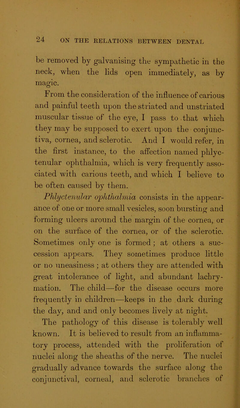 be removed by galvanising the sympathetic in the neck, when the lids open immediately, as by magic. From the consideration of the influence of carious and painful teeth upon the striated and unstriated muscular tissue of the eye, I pass to .that which they may be supposed to exert upon the conjunc- tiva, cornea, and sclerotic. And I would refer, in the first instance, to the affection named phlyc- tenular ophthalmia, which is very frequently asso- ciated with carious teeth, and which I believe to be often caused by them. Phlyctenular ophthalmia consists in the appear- ance of one or more small vesicles, soon bursting and forming ulcers around the margin of the cornea, or on the surface of the cornea, or of the sclerotic. Sometimes only one is formed ; at others a suc- cession appears. They sometimes produce little or no uneasiness ; at others they are attended with great intolerance of light, and abundant lachry- mation. The child—for the disease occurs more frequently in children—keeps in the dark during the day, and and only becomes lively at night. The pathology of this disease is tolerably well known. It is believed to result from an inflamma- tory process, attended with the proliferation of nuclei along the sheaths of the nerve. The nuclei gradually advance towards the surface along the conjunctival, corneal, and sclerotic branches of