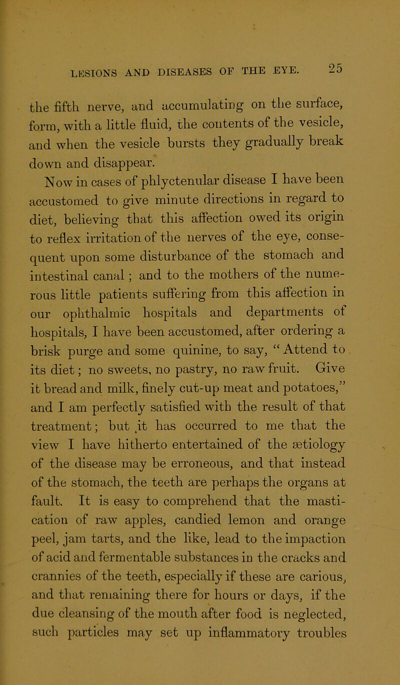 the fifth nerve, and accumulating on the surface, form, with a little fluid, the contents of the vesicle, and when the vesicle bursts they gradually break down and disappear. Now in cases of phlyctenular disease I have been accustomed to give minute directions in regard to diet, believing that this affection owed its origin to reflex irritation of the nerves of the eye, conse- quent upon some disturbance of the stomach and intestinal canal; and to the mothers of the nume- rous little patients suffering from this affection in our ophthalmic hospitals and departments of hospitals, I have been accustomed, after ordering a brisk purge and some quinine, to say, “ Attend to its diet; no sweets, no pastry, no raw fruit. Give it bread and milk, finely cut-up meat and potatoes,” and I am perfectly satisfied with the result of that treatment; but .it has occurred to me that the view I have hitherto entertained of the aetiology of the disease may be erroneous, and that instead of the stomach, the teeth are perhaps the organs at fault. It is easy to comprehend that the masti- cation of raw apples, candied lemon and orange peel, jam tarts, and the like, lead to the impaction of acid and fermentable substances in the cracks and crannies of the teeth, especially if these are carious, and that remaining there for hours or days, if the due cleansing of the mouth after food is neglected, such particles may set up inflammatory troubles