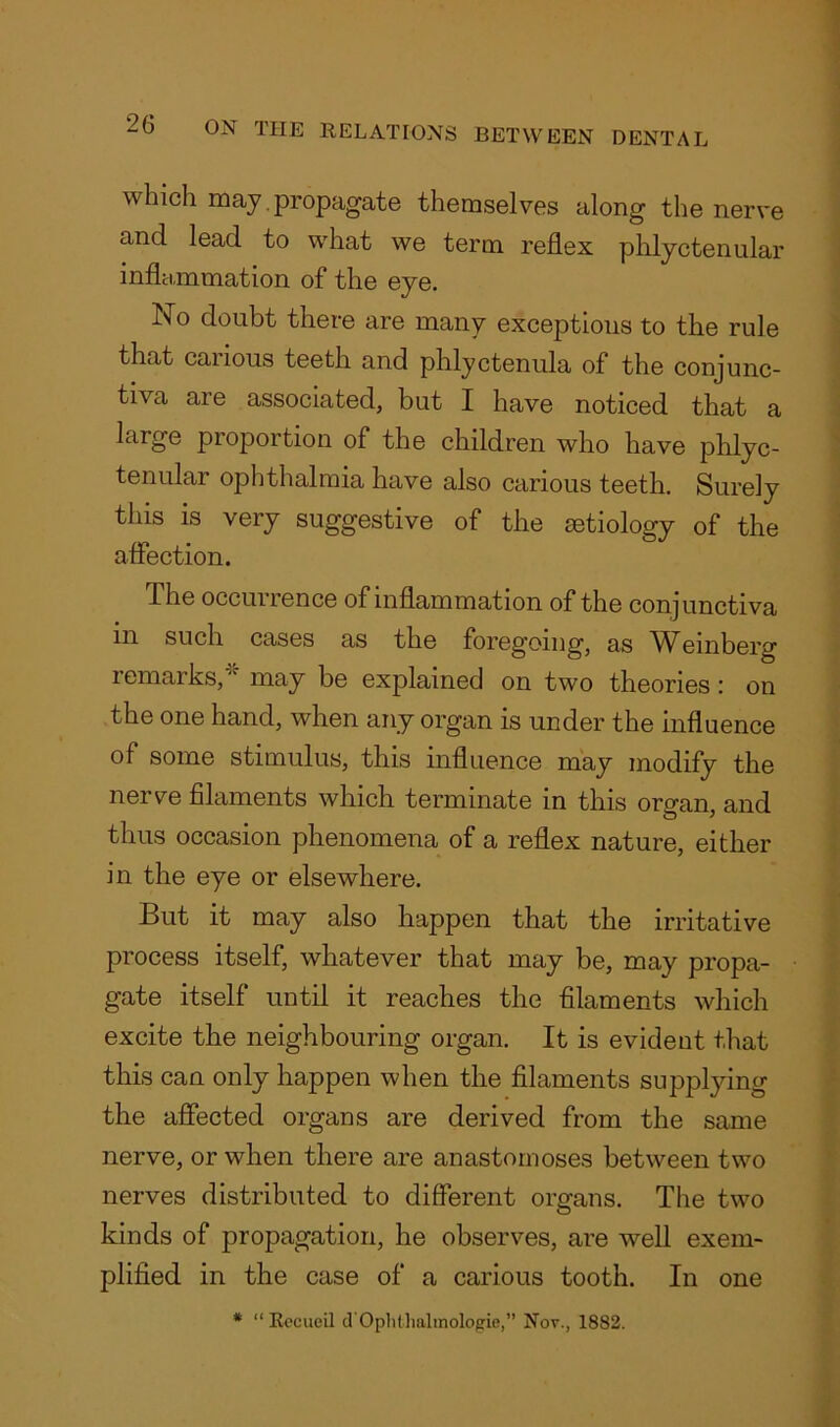which may propagate themselves along the nerve and lead to what we term reflex phlyctenular inflammation of the eye. No doubt there are many exceptions to the rule that carious teeth and phlyctenula of the conjunc- tiva are associated, but I have noticed that a large proportion of the children who have phlyc- tenular ophthalmia have also carious teeth. Surely this is very suggestive of the aetiology of the affection. The occurrence of inflammation of the conjunctiva m such cases as the foregoing, as Whinberg remarks, “ may be explained on two theories : on the one hand, when any organ is under the influence of some stimulus, this influence may modify the nerve filaments which terminate in this organ, and thus occasion phenomena of a reflex nature, either in the eye or elsewhere. But it may also happen that the irritative process itself, whatever that may be, may propa- gate itself until it reaches the filaments which excite the neighbouring organ. It is evident that this can only happen when the filaments supplying the affected organs are derived from the same nerve, or when there are anastomoses between two nerves distributed to different organs. The two kinds of propagation, he observes, are well exem- plified in the case of a carious tooth. In one * “ Rccueil d'Oplithalmologie,” Nor., 1882.