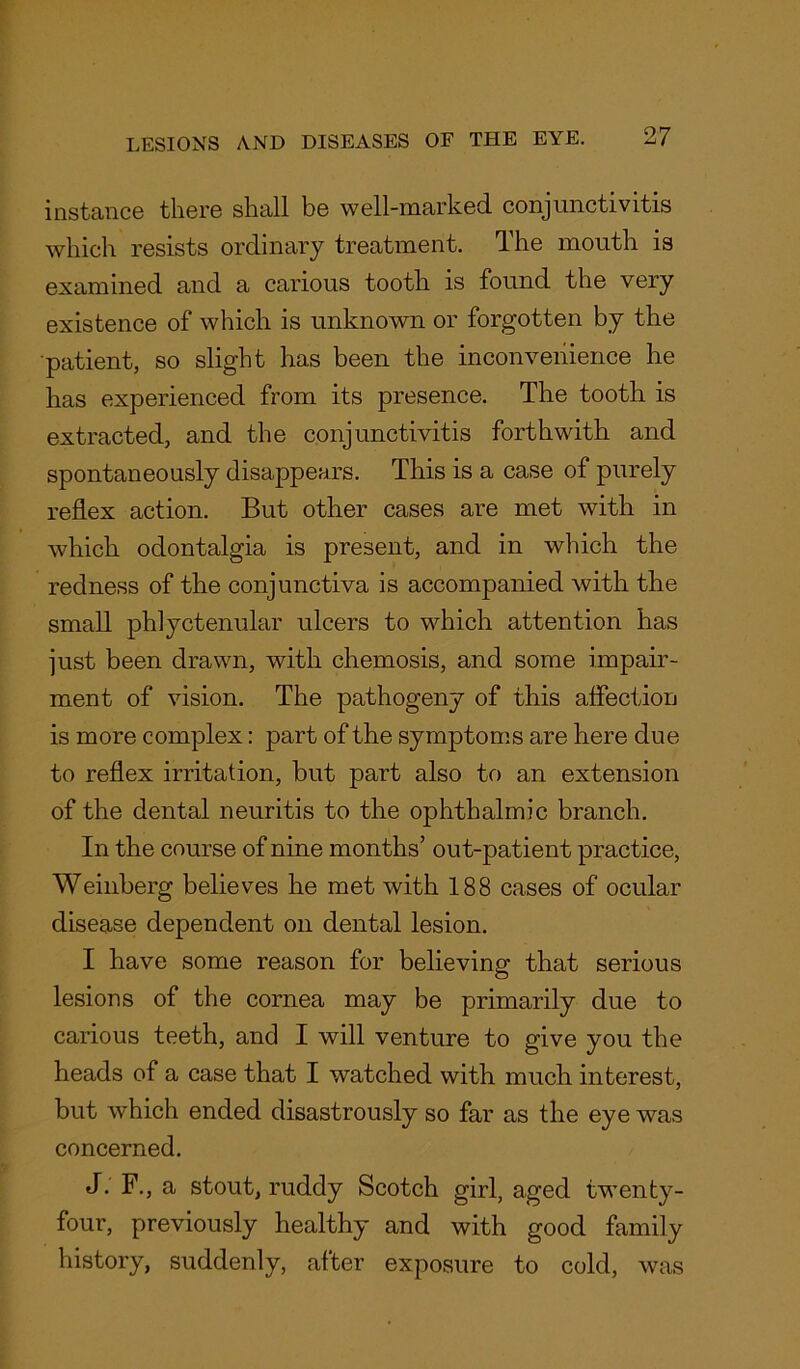 instance there shall be well-marked conjunctivitis which resists ordinary treatment. The mouth is examined and a carious tooth is found the very existence of which is unknown or forgotten by the patient, so slight has been the inconvenience he has experienced from its presence. The tooth is extracted, and the conjunctivitis forthwith and spontaneously disappears. This is a case of purely reflex action. But other cases are met with in which odontalgia is present, and in which the redness of the conjunctiva is accompanied with the small phlyctenular ulcers to which attention has just been drawn, with chemosis, and some impair- ment of vision. The pathogeny of this affection is more complex: part of the symptoms are here due to reflex irritation, but part also to an extension of the dental neuritis to the ophthalmic branch. In the course of nine months’ out-patient practice, Weinberg believes he met with 188 cases of ocular disease dependent on dental lesion. I have some reason for believing that serious lesions of the cornea may be primarily due to carious teeth, and I will venture to give you the heads of a case that I watched with much interest, but which ended disastrously so far as the eye was concerned. J. F., a stout, ruddy Scotch girl, aged twenty- four, previously healthy and with good family history, suddenly, after exposure to cold, was