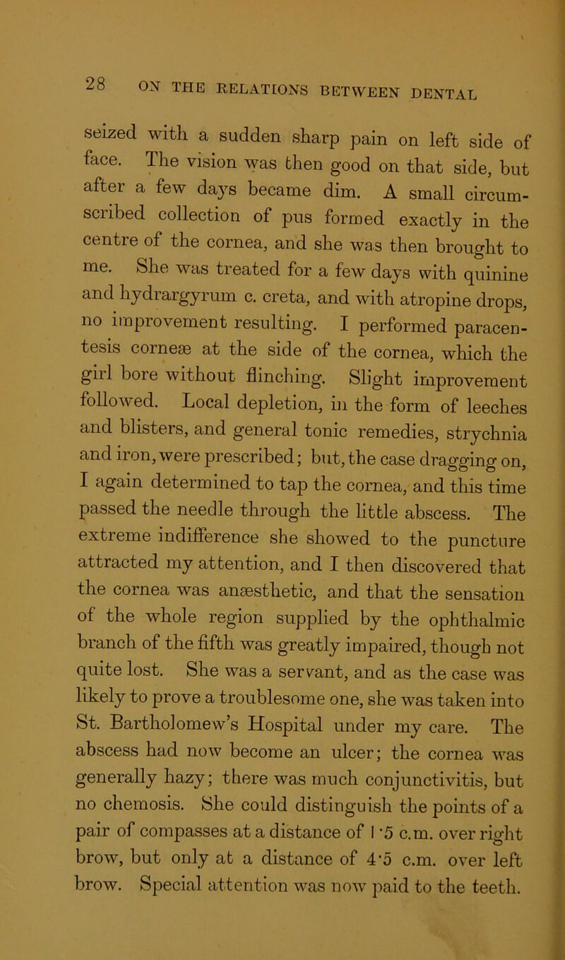 seized with a sudden sharp pain on left side of face. The vision was then good on that side, but after a few days became dim. A small circum- scribed collection of pus formed exactly in the centre of the cornea, and she was then brought to me. She was treated for a few days with quinine and hydrargyrum c. creta, and with atropine drops, no improvement resulting. I performed paracen- tesis comese at the side of the cornea, which the gill boie without flinching. Slight improvement followed. Local depletion, in the form of leeches and blisters, and general tonic remedies, strychnia and 11 on, were prescribed; but, the case dragging on, I again determined to tap the cornea, and this time passed the needle through the little abscess. The extreme indifference she showed to the puncture attracted my attention, and I then discovered that the cornea was anaesthetic, and that the sensation of the whole region supplied by the ophthalmic branch of the fifth was greatly impaired, though not quite lost. She was a servant, and as the case was likely to prove a troublesome one, she was taken into St. Bartholomews Hospital under my care. The abscess had now become an ulcer; the cornea was generally hazy; there was much conjunctivitis, but no chemosis. She could distinguish the points of a pair of compasses at a distance of I ’5 c.m. over right brow, but only at a distance of 4-5 c.m. over left brow. Special attention was now paid to the teeth.