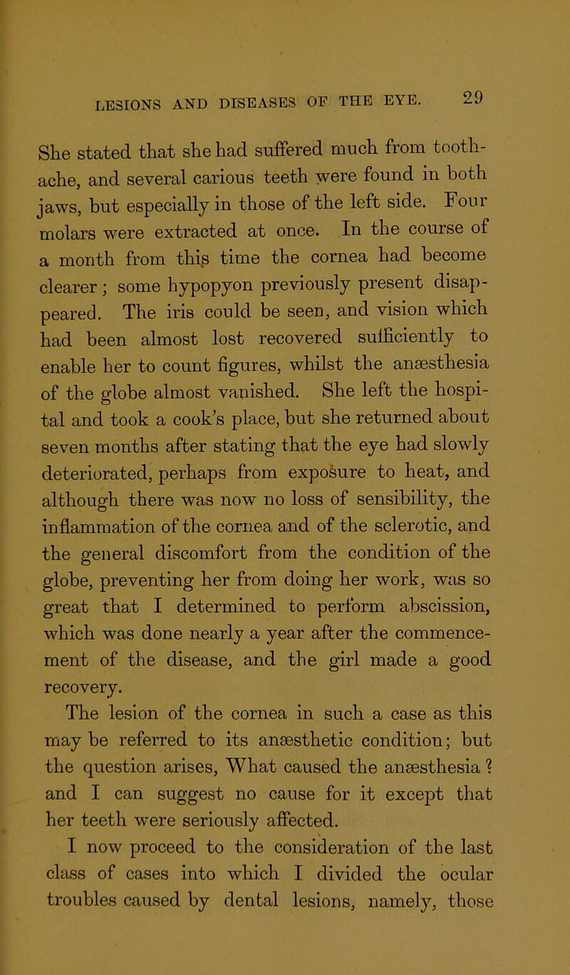 She stated that she had suffered much from tooth- ache, and several carious teeth were found in both jaws, but especially in those of the left side. Foui molars were extracted at once. In the course of a month from thip time the cornea had become clearer ; some hypopyon previously present disap- peared. The iris could be seen, and vision which had been almost lost recovered sufficiently to enable her to count figures, whilst the anaesthesia of the globe almost vanished. She left the hospi- tal and took a cook’s place, but she returned about seven months after stating that the eye had slowly deteriorated, perhaps from exposure to heat, and although there was now no loss of sensibility, the inflammation of the cornea and of the sclerotic, and the general discomfort from the condition of the globe, preventing her from doing her work, was so great that I determined to perform abscission, which was done nearly a year after the commence- ment of the disease, and the girl made a good recovery. The lesion of the cornea in such a case as this may be referred to its ansesthetic condition; but the question arises, What caused the ansesthesia % and I can suggest no cause for it except that her teeth were seriously affected. I now proceed to the consideration of the last class of cases into which I divided the ocular troubles caused by dental lesions, namely, those