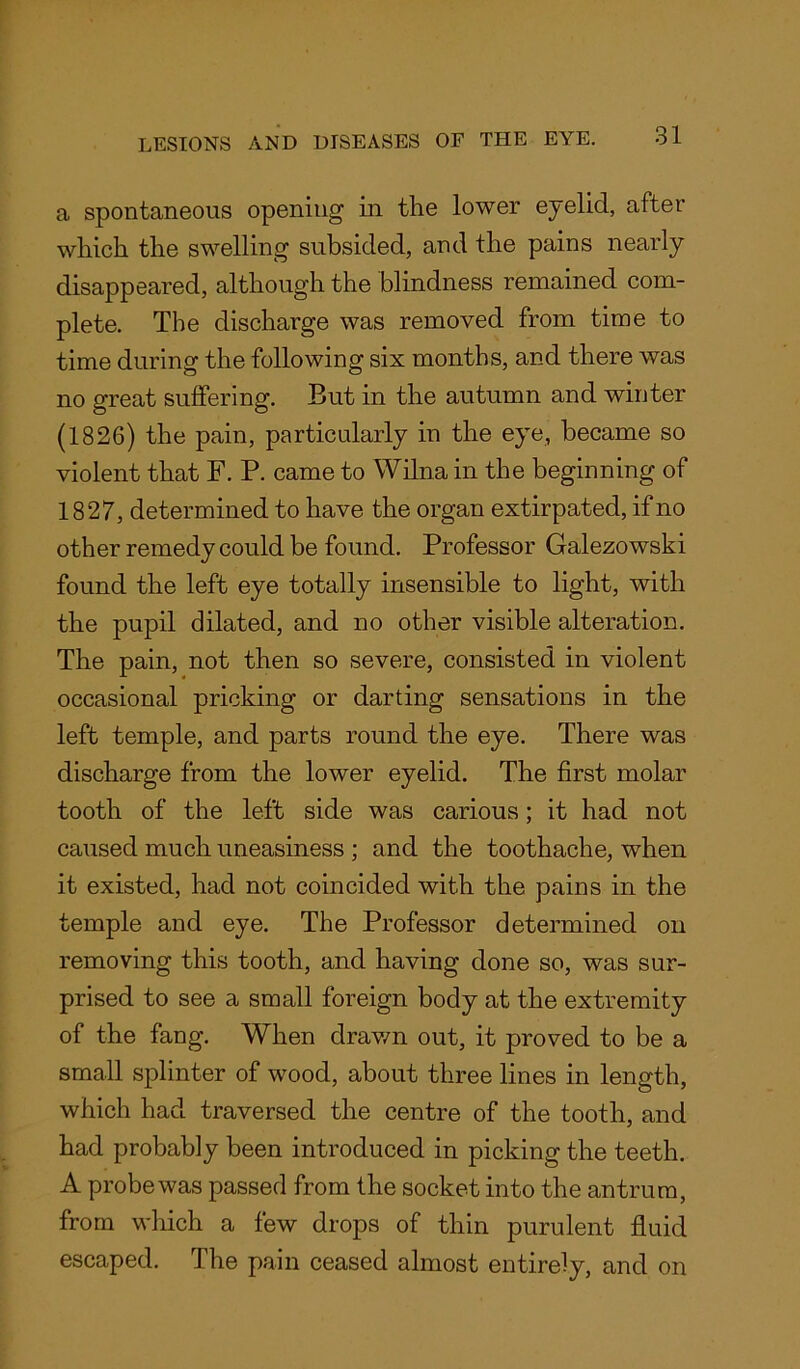 a spontaneous opening in the lower eyelid, after which the swelling subsided, and the pains nearly disappeared, although the blindness remained com- plete. The discharge was removed from time to time during the following six months, and there was no great suffering. But in the autumn and winter (1826) the pain, particularly in the eye, became so violent that F. P. came to Wilna in the beginning of 1827, determined to have the organ extirpated, if no other remedy could be found. Professor Galezowski found the left eye totally insensible to light, with the pupil dilated, and no other visible alteration. The pain, not then so severe, consisted in violent occasional pricking or darting sensations in the left temple, and parts round the eye. There was discharge from the lower eyelid. The first molar tooth of the left side was carious; it had not caused much uneasiness ; and the toothache, when it existed, had not coincided with the pains in the temple and eye. The Professor determined on removing this tooth, and having done so, was sur- prised to see a small foreign body at the extremity of the fang. When drawn out, it proved to be a small splinter of wood, about three lines in length, which had traversed the centre of the tooth, and had probably been introduced in picking the teeth. A probe was passed from the socket into the antrum, from which a few drops of thin purulent fluid escaped. The pain ceased almost entirely, and on