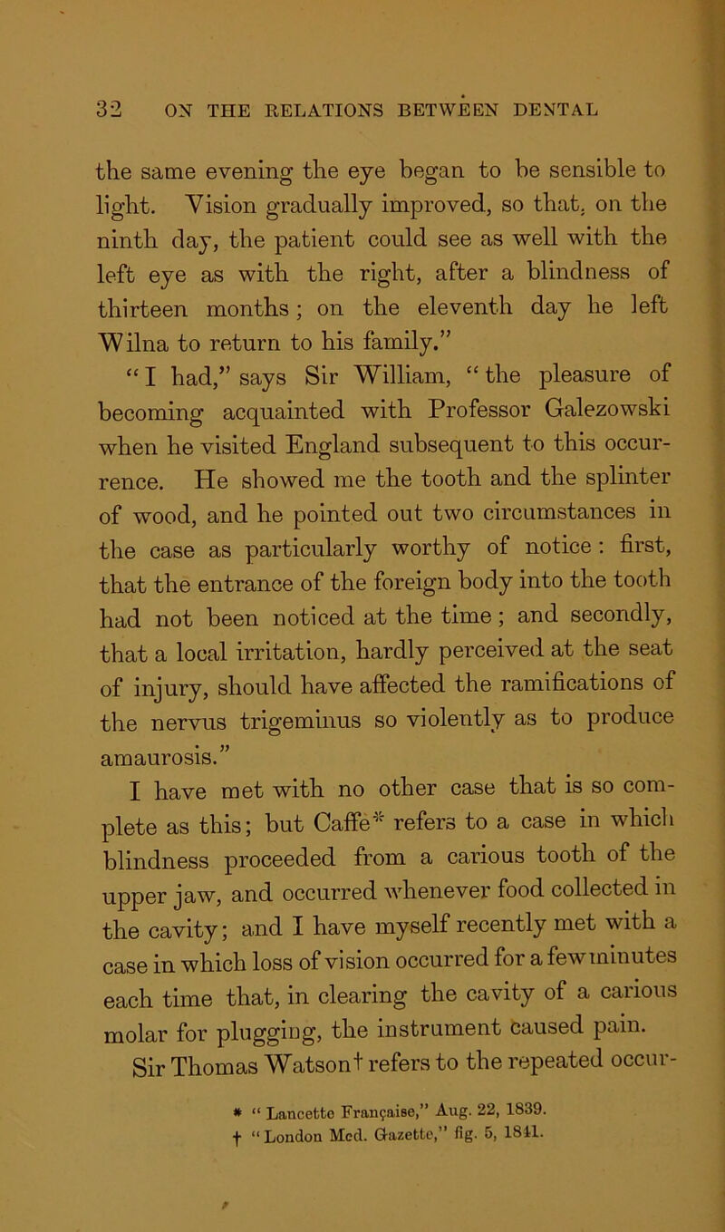 the same evening the eye began to be sensible to light. Vision gradually improved, so that, on the ninth day, the patient could see as well with the left eye as with the right, after a blindness of thirteen months; on the eleventh day he left Wilna to return to his family.” “ I had,” says Sir William, “ the pleasure of becoming acquainted with Professor Galezowski when he visited England subsequent to this occur- rence. He showed me the tooth and the splinter of wood, and he pointed out two circumstances in the case as particularly worthy of notice : first, that the entrance of the foreign body into the tooth had not been noticed at the time; and secondly, that a local irritation, hardly perceived at the seat of injury, should have affected the ramifications of the nervus trigeminus so violently as to produce amaurosis.” I have met with no other case that is so com- plete as this; but Caffe’'1 refers to a case in which blindness proceeded from a carious tooth of the upper jaw, and occurred whenever food collected in the cavity; and I have myself recently met with a case in which loss of vision occurred for a few minutes each time that, in clearing the cavity of a carious molar for plugging, the instrument caused pain. Sir Thomas Watsont refers to the repeated occur- * “ Lancetto Fran^aise,” Aug. 22, 1839. f “London Med. Gazette,” fig. 5, 1811.