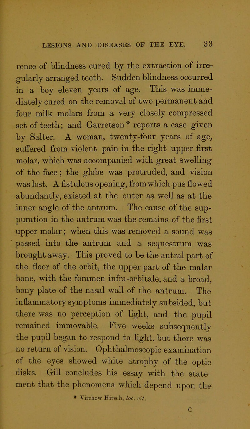 rence of blindness cured by the extraction of irre- gularly arranged teeth. Sudden blindness occurred in a boy eleven years of age. This was imme- diately cured on the removal of two permanent and four milk molars from a very closely compressed set of teeth; and Garretson * reports a case given by Salter. A woman, twenty-four years of age, suffered from violent pain in the right upper first molar, which was accompanied with great swelling of the face; the globe was protruded, and vision was lost. A fistulous opening, from which pus flowed abundantly, existed at the outer as well as at the inner angle of the antrum. The cause of the sup- puration in the antrum was the remains of the first upper molar; when this was removed a sound was passed into the antrum and a sequestrum was brought away. This proved to be the antral part of the floor of the orbit, the upper part of the malar bone, with the foramen infra-orbitale, and a broad, bony plate of the nasal wall of the antrum. The inflammatory symptoms immediately subsided, but there was no perception of light, and the pupil remained immovable. Five weeks subsequently the pupil began to respond to light, but there was no return of vision. Ophthalmoscopic examination of the eyes showed white atrophy of the optic disks. Gill concludes his essay with the state- ment that the phenomena which depend upon the # Virchow Hirsoh, loc. cit. C