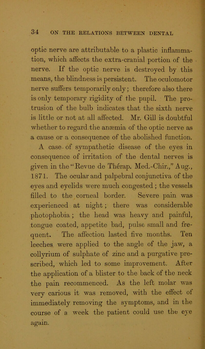 optic nerve are attributable to a plastic inflamma- tion, which affects the extra-cranial portion of the nerve. If the optic nerve is destroyed by this means, the blindness is persistent. The oculomotor nerve suffers temporarily only; therefore also there is only temporary rigidity of the pupil. The pro- trusion of the bulb indicates that the sixth nerve is little or not at all affected. Mr. Gill is doubtful whether to regard the anaemia of the optic nerve as a cause or a consequence of the abolished function. A case- of sympathetic disease of the eyes in consequence of irritation of the dental nerves is given in the “Revue de Therap. Med.-Chir.,” Aug., 1871. The ocular and palpebral conjunctiva of the eyes and eyelids were much congested ; the vessels filled to the corneal border. Severe pain was experienced at night; there was considerable photophobia; the head was heavy and painful, tongue coated, appetite bad, pulse small and fre- quent. The affection lasted five months. Ten leeches were applied to the angle of the jaw, a collyrium of sulphate of zinc and a purgative pre- scribed, which led to some improvement. After the application of a blister to the back of the neck the pain recommenced. As the left molar was very carious it was removed, with the effect of immediately removing the symptoms, and in the course of a week the patient could use the eye again.