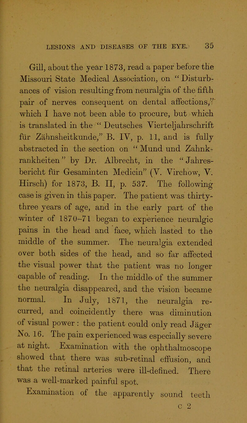 Gill, about the year 1873, read a paper before the Missouri State Medical Association, on “ Disturb- ances of vision resulting from neuralgia of the fifth pair of nerves consequent on dental affections,v which I have not been able to procure, but which is translated in the “ Deutsches Yierteljahrschrift fur Zahnsheitkunde,” B. IY, p. 11, and is fully abstracted in the section on “ Mund und Zahnk- rankheiten ” by Dr. Albrecht, in the “ Jahres- bericht fur Gesaminten Medicin” (Y. Virchow, Y. Hirsch) for 1873, B. II, p. 537. The following case is given in this paper. The patient was thirty- three years of age, and in the early part of the winter of 1870-71 began to experience neuralgic pains in the head and face, which lasted to the middle of the summer. The neuralgia extended over both sides of the head, and so far affected the visual power that the patient was no longer capable of reading. In the middle- of the summer the neuralgia disappeared, and the vision became normal. In July, 1871, the neuralgia re- curred, and coincidently there was diminution of visual power : the patient could only read Jager No. 16. The pain experienced was especially severe at night. Examination with the ophthalmoscope showed that there was sub-retinal effusion, and that the retinal arteries were ill-defined. There was a well-marked painful spot. Examination of the apparently sound teeth