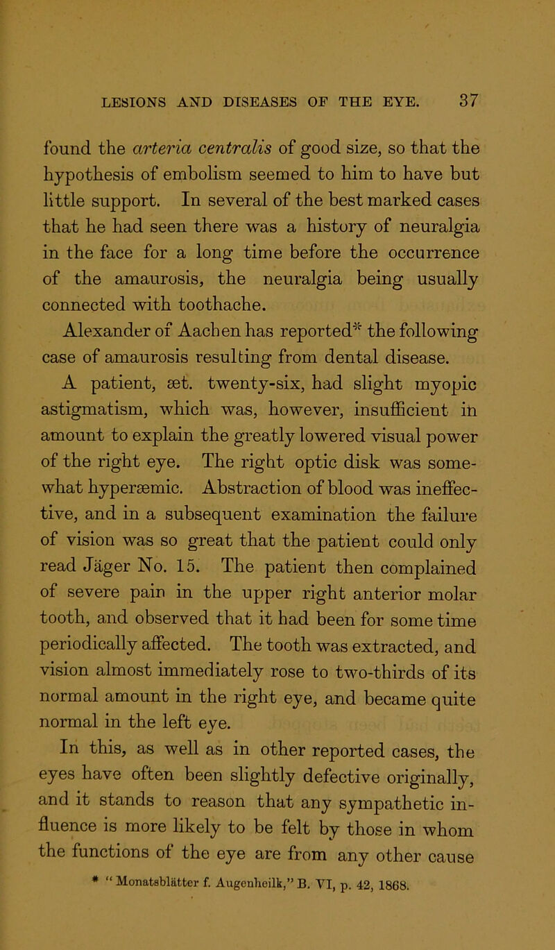 found the arteria centralis of good size, so that the hypothesis of embolism seemed to him to have but little support. In several of the best marked cases that he had seen there was a history of neuralgia in the face for a long time before the occurrence of the amaurosis, the neuralgia being usually connected with toothache. Alexander of Aachen has reported* the following case of amaurosis resulting from dental disease. A patient, set. twenty-six, had slight myopic astigmatism, which was, however, insufficient in amount to explain the greatly lowered visual power of the right eye. The right optic disk was some- what hypersemic. Abstraction of blood was ineffec- tive, and in a subsequent examination the failure of vision was so great that the patient could only read Jager No. 15. The patient then complained of severe pain in the upper right anterior molar tooth, and observed that it had been for some time periodically affected. The tooth was extracted, and vision almost immediately rose to two-thirds of its normal amount in the right eye, and became quite normal in the left eve. %/ In this, as well as in other reported cases, the eyes have often been slightly defective originally, and it stands to reason that any sympathetic in- fluence is more likely to be felt by those in whom the functions of the eye are from any other cause * “ Monatsblatter f. Augenhcilk,” B. VI, p. 42, 1868.