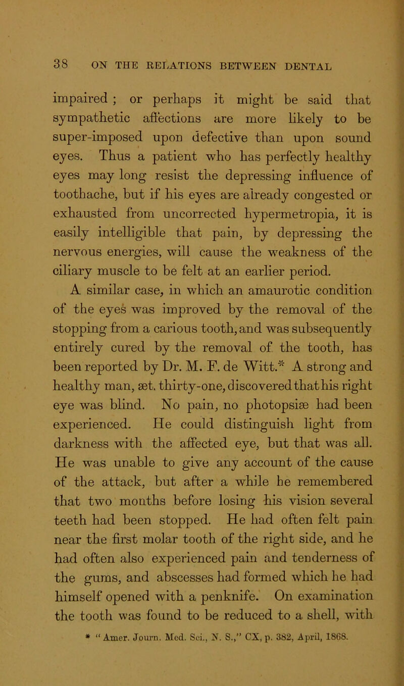 impaired ; or perhaps it might be said that sympathetic affections are more likely to be super-imposed upon defective than upon sound eyes. Thus a patient who has perfectly healthy eyes may long resist the depressing influence of toothache, but if his eyes are already congested or exhausted from uncorrected hypermetropia, it is easily intelligible that pain, by depressing the nervous energies, will cause the weakness of the ciliary muscle to be felt at an earlier period. A similar case, in which an amaurotic condition of the eyes was improved by the removal of the stopping from a carious tooth, and was subsequently entirely cured by the removal of the tooth, has been reported by Dr. M. F. de Witt.* A strong and healthy man, set. thirty-one, discovered that his right eye was blind. No pain, no photopsise had been experienced. He could distinguish light from darkness with the affected eye, but that was all. He was unable to give any account of the cause of the attack, but after a while he remembered that two months before losing -his vision several teeth had been stopped. He had often felt pain near the first molar tooth of the right side, and he had often also experienced pain and tenderness of the gums, and abscesses had formed which he had himself opened with a penknife. On examination the tooth was found to be reduced to a shell, with * “ Amer. Journ. Med. Sci., N. S.,” CX, p. 382, April, 18G8.