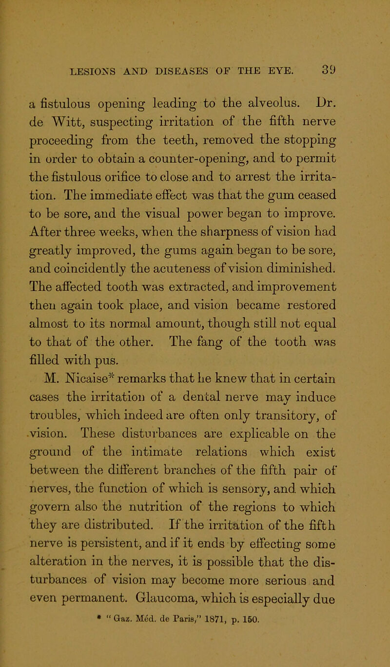 a fistulous opening leading to the alveolus. Dr. de Witt, suspecting irritation of the fifth nerve proceeding from the teeth, removed the stopping in order to obtain a counter-opening, and to permit the fistulous orifice to close and to arrest the irrita- tion. The immediate effect was that the gum ceased to be sore, and the visual power began to improve. After three weeks, when the sharpness of vision had greatly improved, the gums again began to be sore, and coincidently the acuteness of vision diminished. The affected tooth was extracted, and improvement then again took place, and vision became restored almost to its normal amount, though still not equal to that of the other. The fang of the tooth was filled with pus. M. Nicaise4' remarks that he knew that in certain cases the irritation of a dental nerve may induce troubles, which indeed are often only transitory, of .vision. These disturbances are explicable on the ground of the intimate relations which exist between the different branches of the fifth pair of nerves, the function of which is sensory, and which govern also the nutrition of the regions to which they are distributed. If the irritation of the fifth nerve is persistent, and if it ends by effecting some alteration in the nerves, it is possible that the dis- turbances of vision may become more serious and even permanent. Glaucoma, which is especially due * “ Gaz. Med. de Paris,” 1871, p. 150.