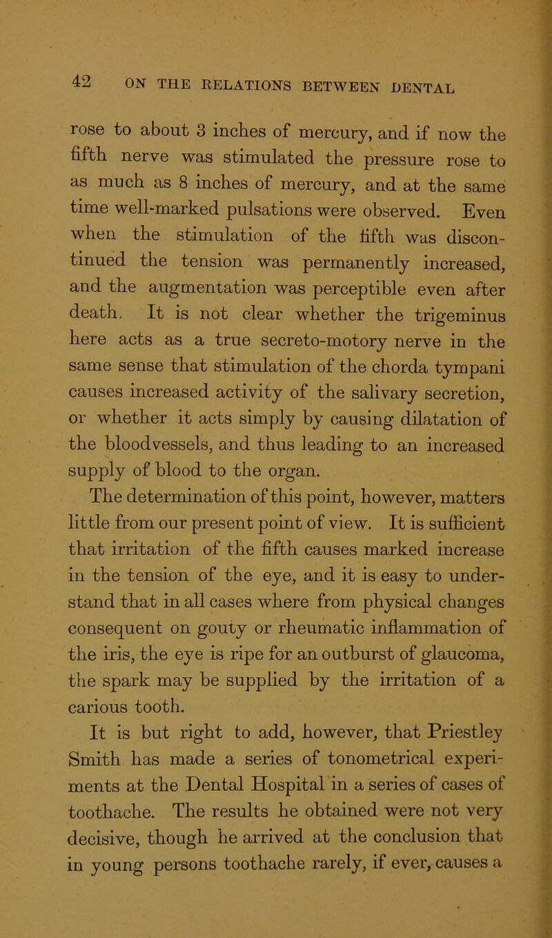 rose to about 3 inches of mercury, and if now the fifth nerve was stimulated the pressure rose to as much as 8 inches of mercury, and at the same time well-marked pulsations were observed. Even when the stimulation of the fifth was discon- tinued the tension was permanently increased, and the augmentation was perceptible even after death. It is not clear whether the trigeminus here acts as a true secreto-motory nerve in the same sense that stimulation of the chorda tympani causes increased activity of the salivary secretion, or whether it acts simply by causing dilatation of the bloodvessels, and thus leading to an increased supply of blood to the organ. The determination of this point, however, matters little from our present point of view. It is sufficient that irritation of the fifth causes marked increase in the tension of the eye, and it is easy to under- stand that in all cases where from physical changes consequent on gouty or rheumatic inflammation of the iris, the eye is ripe for an outburst of glaucoma, the spark may be supplied by the irritation of a carious tooth. It is but right to add, however, that Priestley Smith has made a series of tonometrical experi- ments at the Dental Hospital in a series of cases of toothache. The results he obtained were not very decisive, though he arrived at the conclusion that in young persons toothache rarely, if ever, causes a