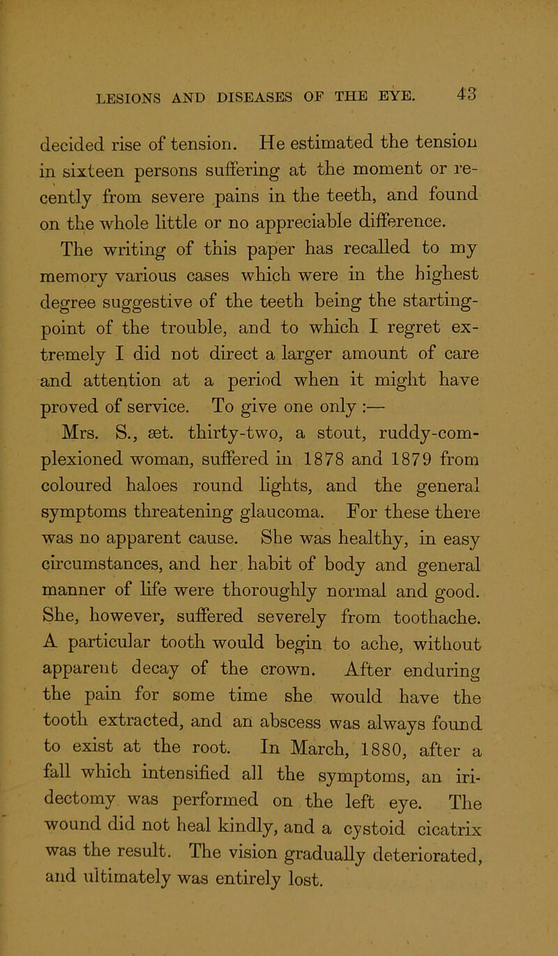 decided rise of tension. He estimated the tension in sixteen persons suffering at the moment or re- cently from severe pains in the teeth, and found on the whole little or no appreciable difference. The writing of this paper has recalled to my memory various cases which were in the highest degree suggestive of the teeth being the starting- point of the trouble, and to which I regret ex- tremely I did not direct a larger amount of care and attention at a period when it might have proved of service. To give one only :— Mrs. S., set. thirty-two, a stout, ruddy-com- plexioned woman, suffered in 1878 and 1879 from coloured haloes round lights, and the general symptoms threatening glaucoma. For these there was no apparent cause. She was healthy, in easy circumstances, and her habit of body and general manner of life were thoroughly normal and good. She, however, suffered severely from toothache. A particular tooth would begin to ache, without apparent decay of the crown. After enduring the pain for some time she would have the tooth extracted, and an abscess was always found to exist at the root. In March, 1880, after a fall which intensified all the symptoms, an iri- dectomy was performed on the left eye. The wound did not heal kindly, and a cystoid cicatrix was the result. The vision gradually deteriorated, and ultimately was entirely lost.